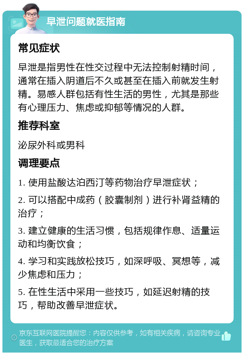 早泄问题就医指南 常见症状 早泄是指男性在性交过程中无法控制射精时间，通常在插入阴道后不久或甚至在插入前就发生射精。易感人群包括有性生活的男性，尤其是那些有心理压力、焦虑或抑郁等情况的人群。 推荐科室 泌尿外科或男科 调理要点 1. 使用盐酸达泊西汀等药物治疗早泄症状； 2. 可以搭配中成药（胶囊制剂）进行补肾益精的治疗； 3. 建立健康的生活习惯，包括规律作息、适量运动和均衡饮食； 4. 学习和实践放松技巧，如深呼吸、冥想等，减少焦虑和压力； 5. 在性生活中采用一些技巧，如延迟射精的技巧，帮助改善早泄症状。