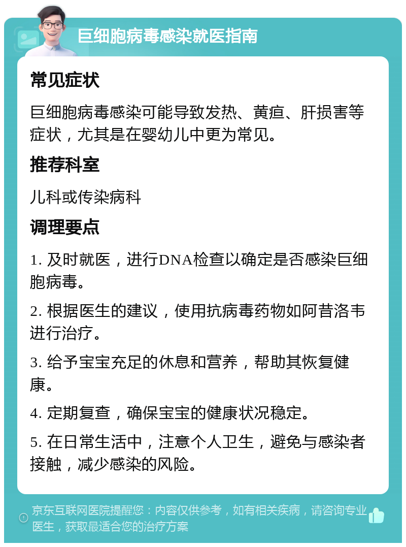 巨细胞病毒感染就医指南 常见症状 巨细胞病毒感染可能导致发热、黄疸、肝损害等症状，尤其是在婴幼儿中更为常见。 推荐科室 儿科或传染病科 调理要点 1. 及时就医，进行DNA检查以确定是否感染巨细胞病毒。 2. 根据医生的建议，使用抗病毒药物如阿昔洛韦进行治疗。 3. 给予宝宝充足的休息和营养，帮助其恢复健康。 4. 定期复查，确保宝宝的健康状况稳定。 5. 在日常生活中，注意个人卫生，避免与感染者接触，减少感染的风险。