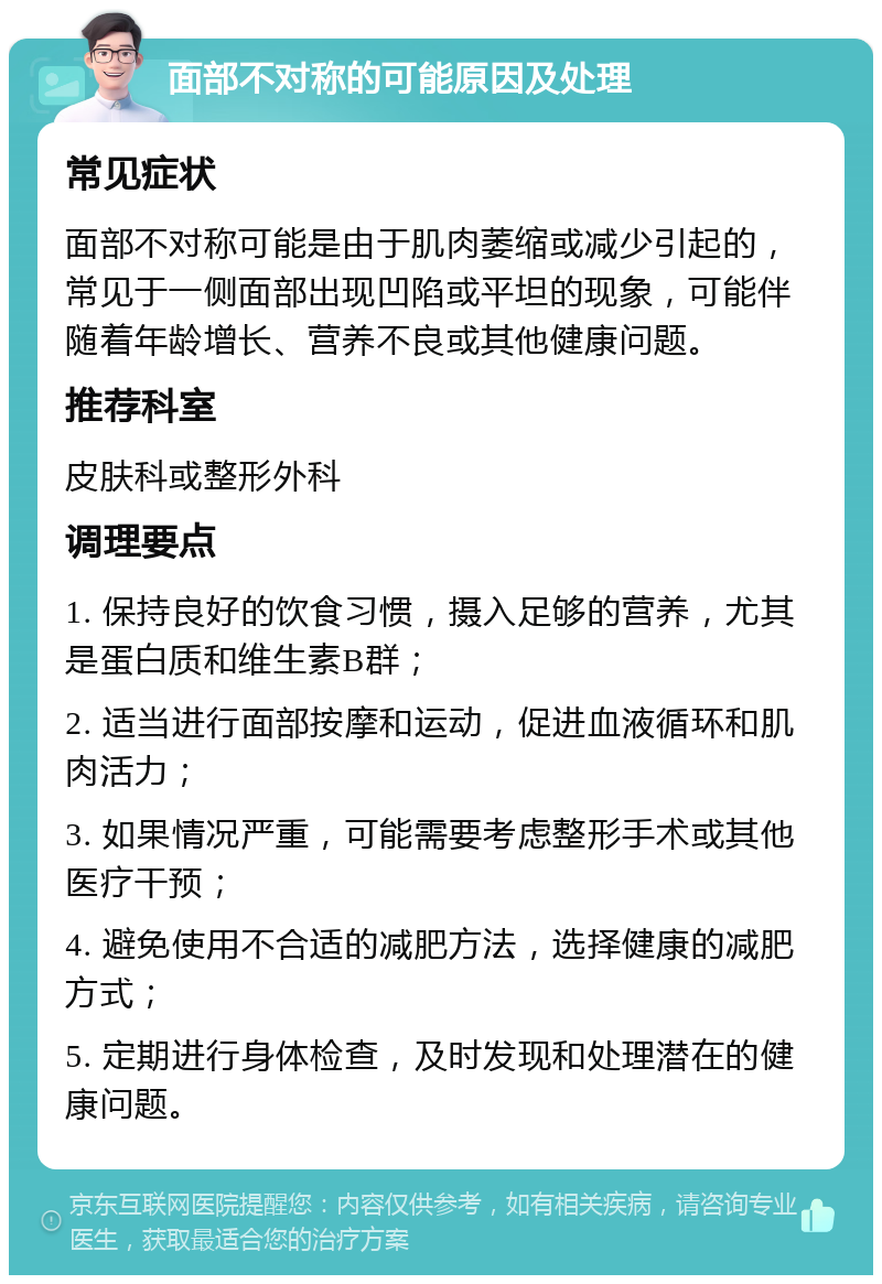 面部不对称的可能原因及处理 常见症状 面部不对称可能是由于肌肉萎缩或减少引起的，常见于一侧面部出现凹陷或平坦的现象，可能伴随着年龄增长、营养不良或其他健康问题。 推荐科室 皮肤科或整形外科 调理要点 1. 保持良好的饮食习惯，摄入足够的营养，尤其是蛋白质和维生素B群； 2. 适当进行面部按摩和运动，促进血液循环和肌肉活力； 3. 如果情况严重，可能需要考虑整形手术或其他医疗干预； 4. 避免使用不合适的减肥方法，选择健康的减肥方式； 5. 定期进行身体检查，及时发现和处理潜在的健康问题。