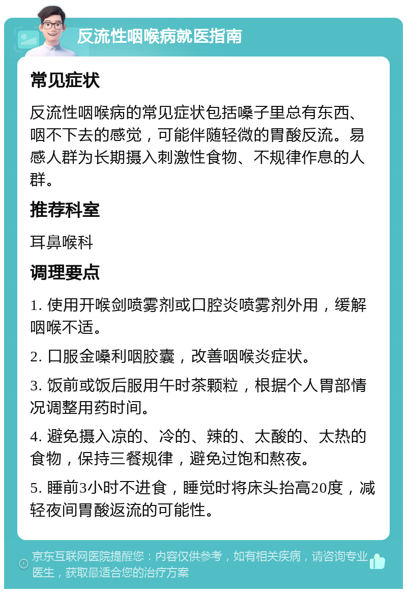 反流性咽喉病就医指南 常见症状 反流性咽喉病的常见症状包括嗓子里总有东西、咽不下去的感觉，可能伴随轻微的胃酸反流。易感人群为长期摄入刺激性食物、不规律作息的人群。 推荐科室 耳鼻喉科 调理要点 1. 使用开喉剑喷雾剂或口腔炎喷雾剂外用，缓解咽喉不适。 2. 口服金嗓利咽胶囊，改善咽喉炎症状。 3. 饭前或饭后服用午时茶颗粒，根据个人胃部情况调整用药时间。 4. 避免摄入凉的、冷的、辣的、太酸的、太热的食物，保持三餐规律，避免过饱和熬夜。 5. 睡前3小时不进食，睡觉时将床头抬高20度，减轻夜间胃酸返流的可能性。