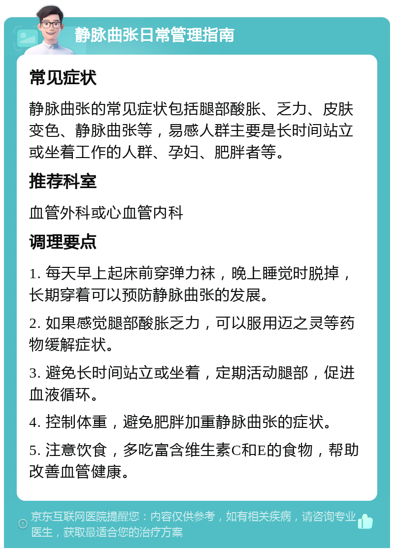 静脉曲张日常管理指南 常见症状 静脉曲张的常见症状包括腿部酸胀、乏力、皮肤变色、静脉曲张等，易感人群主要是长时间站立或坐着工作的人群、孕妇、肥胖者等。 推荐科室 血管外科或心血管内科 调理要点 1. 每天早上起床前穿弹力袜，晚上睡觉时脱掉，长期穿着可以预防静脉曲张的发展。 2. 如果感觉腿部酸胀乏力，可以服用迈之灵等药物缓解症状。 3. 避免长时间站立或坐着，定期活动腿部，促进血液循环。 4. 控制体重，避免肥胖加重静脉曲张的症状。 5. 注意饮食，多吃富含维生素C和E的食物，帮助改善血管健康。