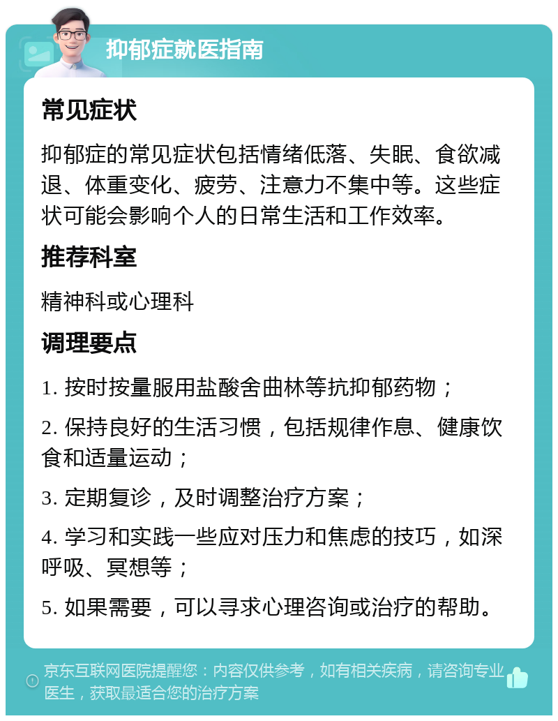 抑郁症就医指南 常见症状 抑郁症的常见症状包括情绪低落、失眠、食欲减退、体重变化、疲劳、注意力不集中等。这些症状可能会影响个人的日常生活和工作效率。 推荐科室 精神科或心理科 调理要点 1. 按时按量服用盐酸舍曲林等抗抑郁药物； 2. 保持良好的生活习惯，包括规律作息、健康饮食和适量运动； 3. 定期复诊，及时调整治疗方案； 4. 学习和实践一些应对压力和焦虑的技巧，如深呼吸、冥想等； 5. 如果需要，可以寻求心理咨询或治疗的帮助。