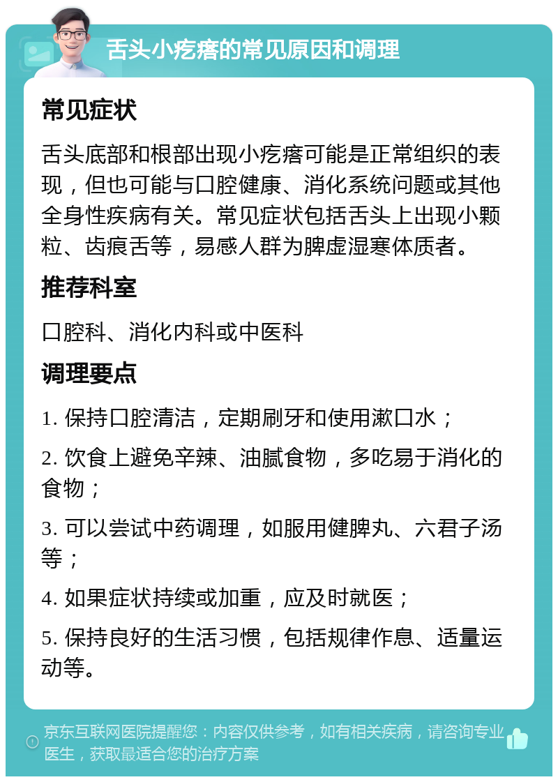 舌头小疙瘩的常见原因和调理 常见症状 舌头底部和根部出现小疙瘩可能是正常组织的表现，但也可能与口腔健康、消化系统问题或其他全身性疾病有关。常见症状包括舌头上出现小颗粒、齿痕舌等，易感人群为脾虚湿寒体质者。 推荐科室 口腔科、消化内科或中医科 调理要点 1. 保持口腔清洁，定期刷牙和使用漱口水； 2. 饮食上避免辛辣、油腻食物，多吃易于消化的食物； 3. 可以尝试中药调理，如服用健脾丸、六君子汤等； 4. 如果症状持续或加重，应及时就医； 5. 保持良好的生活习惯，包括规律作息、适量运动等。