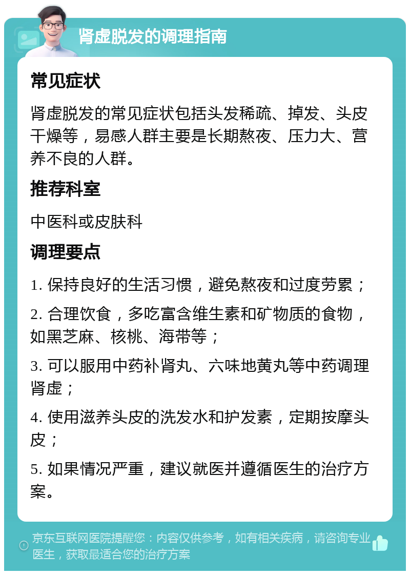 肾虚脱发的调理指南 常见症状 肾虚脱发的常见症状包括头发稀疏、掉发、头皮干燥等，易感人群主要是长期熬夜、压力大、营养不良的人群。 推荐科室 中医科或皮肤科 调理要点 1. 保持良好的生活习惯，避免熬夜和过度劳累； 2. 合理饮食，多吃富含维生素和矿物质的食物，如黑芝麻、核桃、海带等； 3. 可以服用中药补肾丸、六味地黄丸等中药调理肾虚； 4. 使用滋养头皮的洗发水和护发素，定期按摩头皮； 5. 如果情况严重，建议就医并遵循医生的治疗方案。