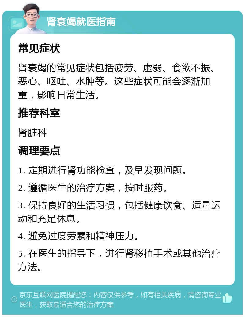 肾衰竭就医指南 常见症状 肾衰竭的常见症状包括疲劳、虚弱、食欲不振、恶心、呕吐、水肿等。这些症状可能会逐渐加重，影响日常生活。 推荐科室 肾脏科 调理要点 1. 定期进行肾功能检查，及早发现问题。 2. 遵循医生的治疗方案，按时服药。 3. 保持良好的生活习惯，包括健康饮食、适量运动和充足休息。 4. 避免过度劳累和精神压力。 5. 在医生的指导下，进行肾移植手术或其他治疗方法。