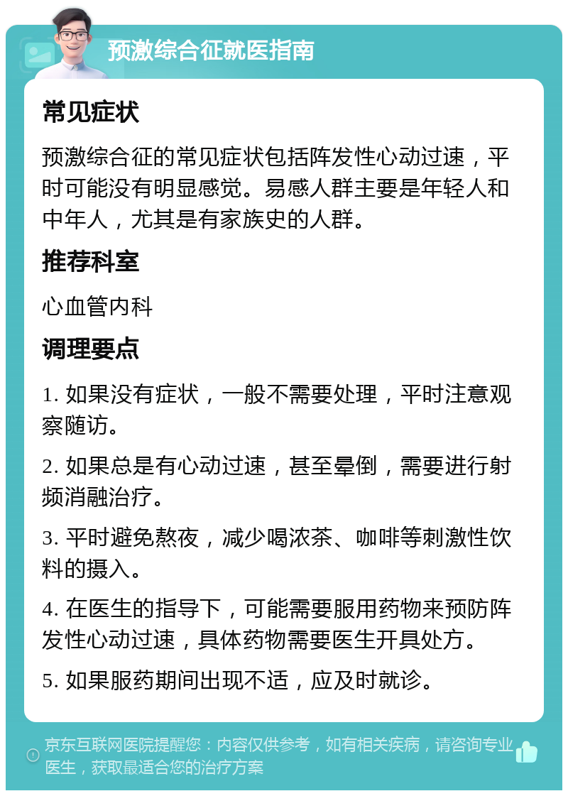 预激综合征就医指南 常见症状 预激综合征的常见症状包括阵发性心动过速，平时可能没有明显感觉。易感人群主要是年轻人和中年人，尤其是有家族史的人群。 推荐科室 心血管内科 调理要点 1. 如果没有症状，一般不需要处理，平时注意观察随访。 2. 如果总是有心动过速，甚至晕倒，需要进行射频消融治疗。 3. 平时避免熬夜，减少喝浓茶、咖啡等刺激性饮料的摄入。 4. 在医生的指导下，可能需要服用药物来预防阵发性心动过速，具体药物需要医生开具处方。 5. 如果服药期间出现不适，应及时就诊。