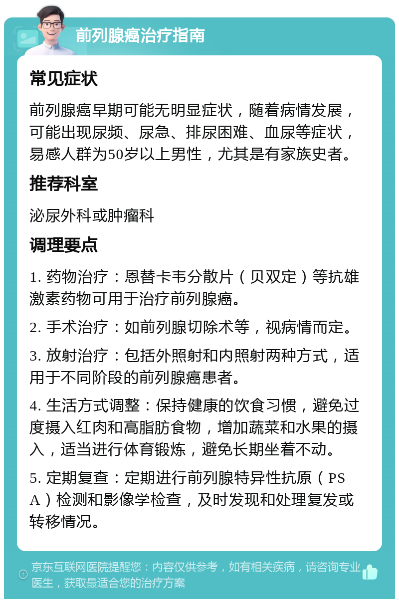 前列腺癌治疗指南 常见症状 前列腺癌早期可能无明显症状，随着病情发展，可能出现尿频、尿急、排尿困难、血尿等症状，易感人群为50岁以上男性，尤其是有家族史者。 推荐科室 泌尿外科或肿瘤科 调理要点 1. 药物治疗：恩替卡韦分散片（贝双定）等抗雄激素药物可用于治疗前列腺癌。 2. 手术治疗：如前列腺切除术等，视病情而定。 3. 放射治疗：包括外照射和内照射两种方式，适用于不同阶段的前列腺癌患者。 4. 生活方式调整：保持健康的饮食习惯，避免过度摄入红肉和高脂肪食物，增加蔬菜和水果的摄入，适当进行体育锻炼，避免长期坐着不动。 5. 定期复查：定期进行前列腺特异性抗原（PSA）检测和影像学检查，及时发现和处理复发或转移情况。