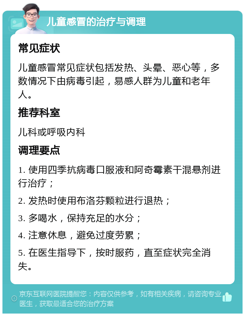 儿童感冒的治疗与调理 常见症状 儿童感冒常见症状包括发热、头晕、恶心等，多数情况下由病毒引起，易感人群为儿童和老年人。 推荐科室 儿科或呼吸内科 调理要点 1. 使用四季抗病毒口服液和阿奇霉素干混悬剂进行治疗； 2. 发热时使用布洛芬颗粒进行退热； 3. 多喝水，保持充足的水分； 4. 注意休息，避免过度劳累； 5. 在医生指导下，按时服药，直至症状完全消失。