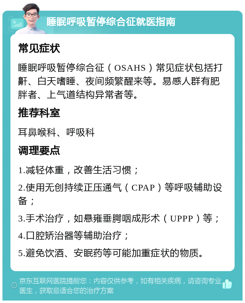 睡眠呼吸暂停综合征就医指南 常见症状 睡眠呼吸暂停综合征（OSAHS）常见症状包括打鼾、白天嗜睡、夜间频繁醒来等。易感人群有肥胖者、上气道结构异常者等。 推荐科室 耳鼻喉科、呼吸科 调理要点 1.减轻体重，改善生活习惯； 2.使用无创持续正压通气（CPAP）等呼吸辅助设备； 3.手术治疗，如悬雍垂腭咽成形术（UPPP）等； 4.口腔矫治器等辅助治疗； 5.避免饮酒、安眠药等可能加重症状的物质。