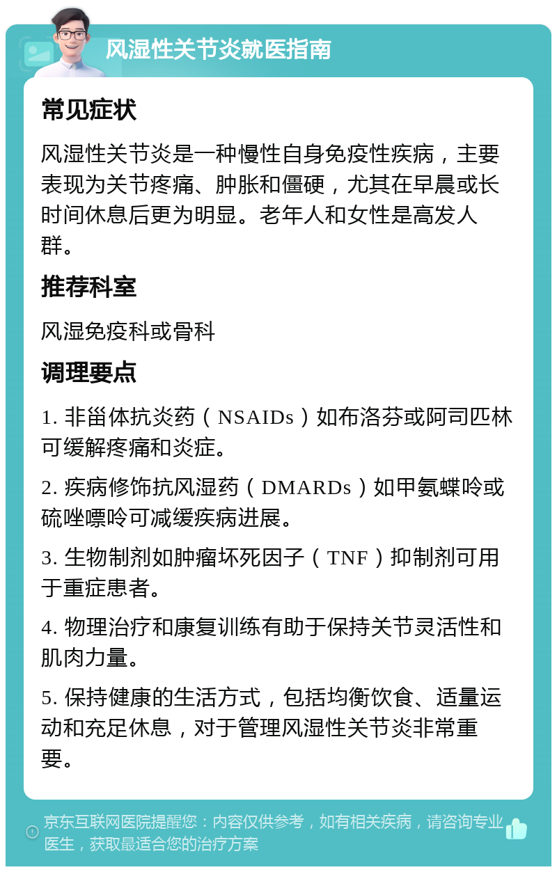 风湿性关节炎就医指南 常见症状 风湿性关节炎是一种慢性自身免疫性疾病，主要表现为关节疼痛、肿胀和僵硬，尤其在早晨或长时间休息后更为明显。老年人和女性是高发人群。 推荐科室 风湿免疫科或骨科 调理要点 1. 非甾体抗炎药（NSAIDs）如布洛芬或阿司匹林可缓解疼痛和炎症。 2. 疾病修饰抗风湿药（DMARDs）如甲氨蝶呤或硫唑嘌呤可减缓疾病进展。 3. 生物制剂如肿瘤坏死因子（TNF）抑制剂可用于重症患者。 4. 物理治疗和康复训练有助于保持关节灵活性和肌肉力量。 5. 保持健康的生活方式，包括均衡饮食、适量运动和充足休息，对于管理风湿性关节炎非常重要。