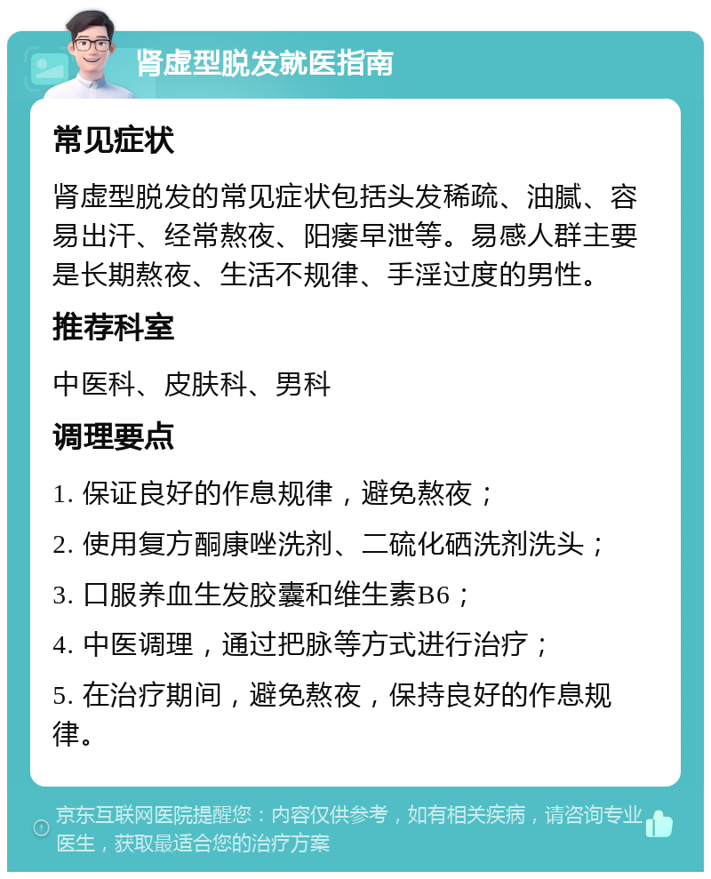 肾虚型脱发就医指南 常见症状 肾虚型脱发的常见症状包括头发稀疏、油腻、容易出汗、经常熬夜、阳痿早泄等。易感人群主要是长期熬夜、生活不规律、手淫过度的男性。 推荐科室 中医科、皮肤科、男科 调理要点 1. 保证良好的作息规律，避免熬夜； 2. 使用复方酮康唑洗剂、二硫化硒洗剂洗头； 3. 口服养血生发胶囊和维生素B6； 4. 中医调理，通过把脉等方式进行治疗； 5. 在治疗期间，避免熬夜，保持良好的作息规律。