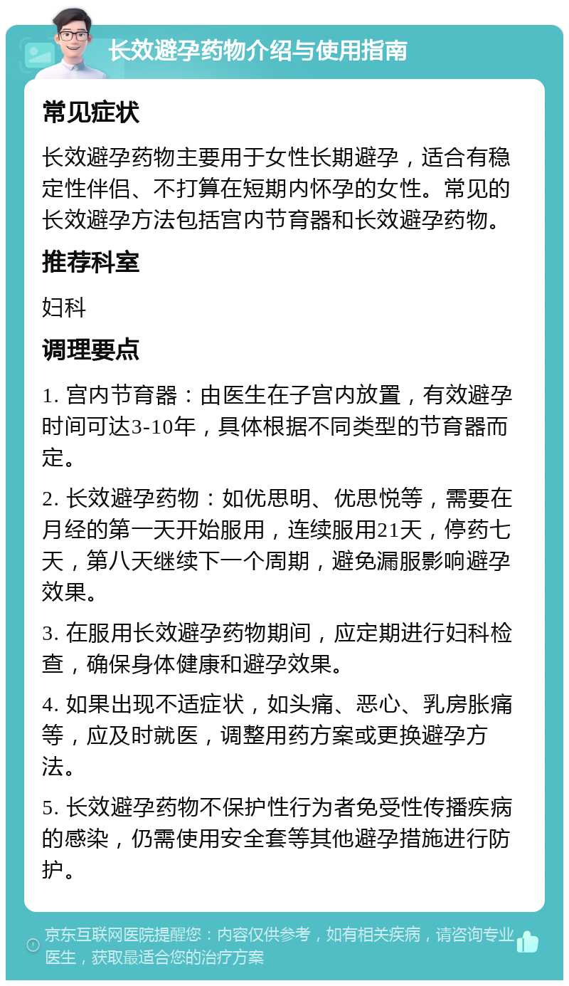 长效避孕药物介绍与使用指南 常见症状 长效避孕药物主要用于女性长期避孕，适合有稳定性伴侣、不打算在短期内怀孕的女性。常见的长效避孕方法包括宫内节育器和长效避孕药物。 推荐科室 妇科 调理要点 1. 宫内节育器：由医生在子宫内放置，有效避孕时间可达3-10年，具体根据不同类型的节育器而定。 2. 长效避孕药物：如优思明、优思悦等，需要在月经的第一天开始服用，连续服用21天，停药七天，第八天继续下一个周期，避免漏服影响避孕效果。 3. 在服用长效避孕药物期间，应定期进行妇科检查，确保身体健康和避孕效果。 4. 如果出现不适症状，如头痛、恶心、乳房胀痛等，应及时就医，调整用药方案或更换避孕方法。 5. 长效避孕药物不保护性行为者免受性传播疾病的感染，仍需使用安全套等其他避孕措施进行防护。