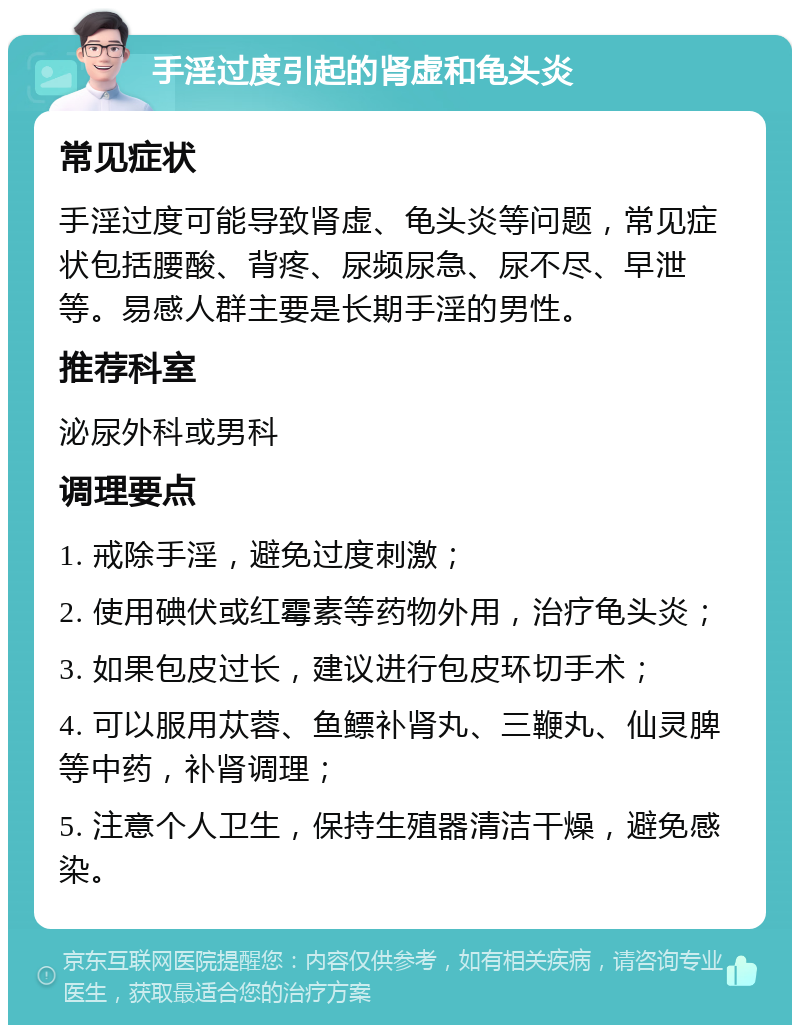 手淫过度引起的肾虚和龟头炎 常见症状 手淫过度可能导致肾虚、龟头炎等问题，常见症状包括腰酸、背疼、尿频尿急、尿不尽、早泄等。易感人群主要是长期手淫的男性。 推荐科室 泌尿外科或男科 调理要点 1. 戒除手淫，避免过度刺激； 2. 使用碘伏或红霉素等药物外用，治疗龟头炎； 3. 如果包皮过长，建议进行包皮环切手术； 4. 可以服用苁蓉、鱼鳔补肾丸、三鞭丸、仙灵脾等中药，补肾调理； 5. 注意个人卫生，保持生殖器清洁干燥，避免感染。