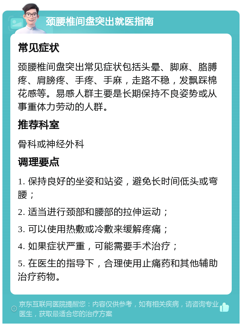 颈腰椎间盘突出就医指南 常见症状 颈腰椎间盘突出常见症状包括头晕、脚麻、胳膊疼、肩膀疼、手疼、手麻，走路不稳，发飘踩棉花感等。易感人群主要是长期保持不良姿势或从事重体力劳动的人群。 推荐科室 骨科或神经外科 调理要点 1. 保持良好的坐姿和站姿，避免长时间低头或弯腰； 2. 适当进行颈部和腰部的拉伸运动； 3. 可以使用热敷或冷敷来缓解疼痛； 4. 如果症状严重，可能需要手术治疗； 5. 在医生的指导下，合理使用止痛药和其他辅助治疗药物。