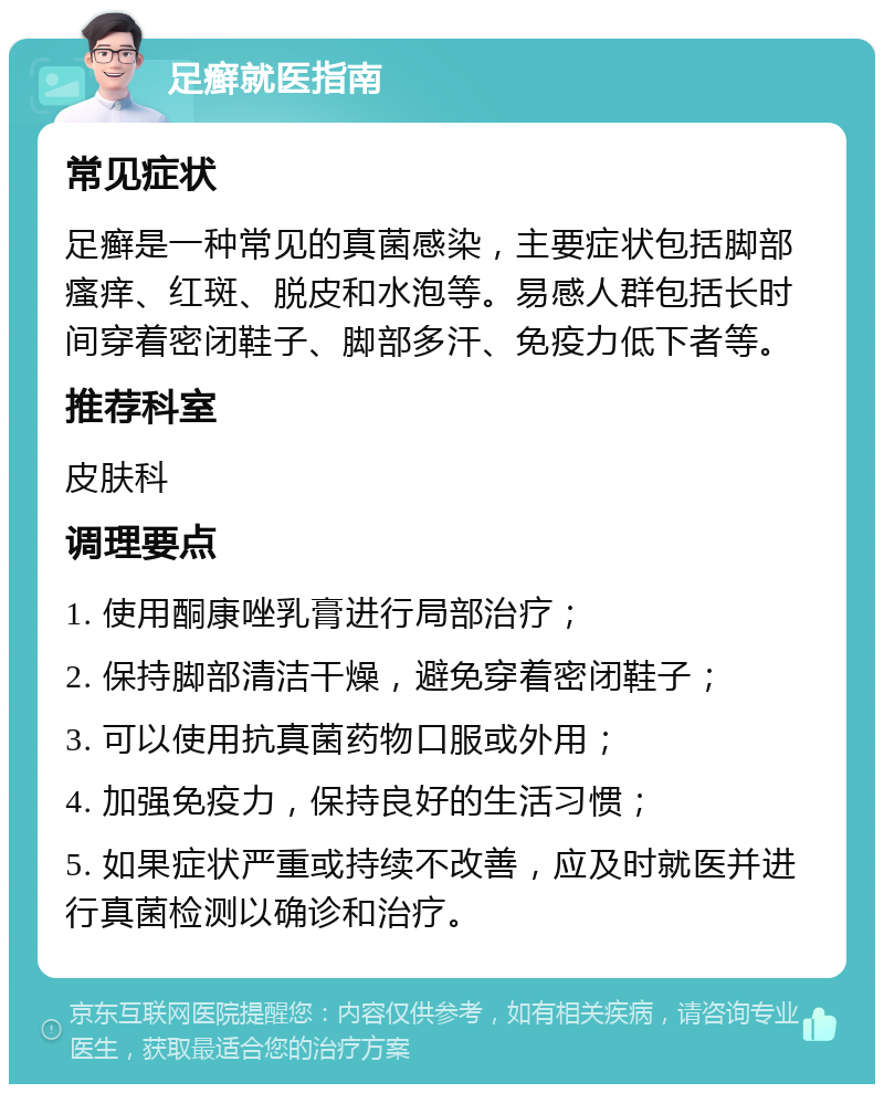 足癣就医指南 常见症状 足癣是一种常见的真菌感染，主要症状包括脚部瘙痒、红斑、脱皮和水泡等。易感人群包括长时间穿着密闭鞋子、脚部多汗、免疫力低下者等。 推荐科室 皮肤科 调理要点 1. 使用酮康唑乳膏进行局部治疗； 2. 保持脚部清洁干燥，避免穿着密闭鞋子； 3. 可以使用抗真菌药物口服或外用； 4. 加强免疫力，保持良好的生活习惯； 5. 如果症状严重或持续不改善，应及时就医并进行真菌检测以确诊和治疗。