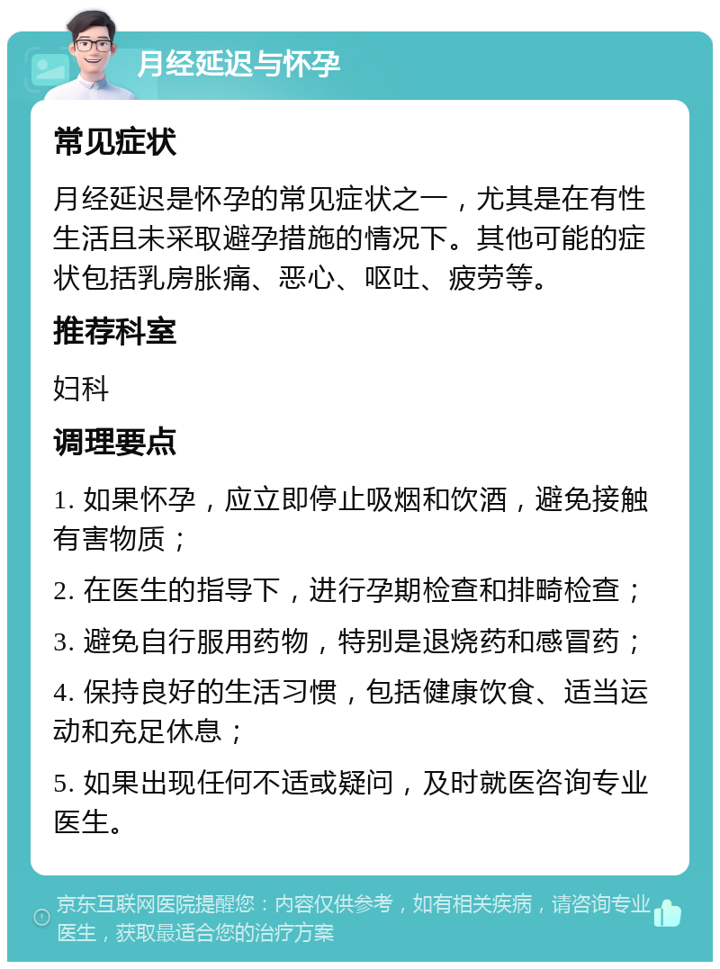 月经延迟与怀孕 常见症状 月经延迟是怀孕的常见症状之一，尤其是在有性生活且未采取避孕措施的情况下。其他可能的症状包括乳房胀痛、恶心、呕吐、疲劳等。 推荐科室 妇科 调理要点 1. 如果怀孕，应立即停止吸烟和饮酒，避免接触有害物质； 2. 在医生的指导下，进行孕期检查和排畸检查； 3. 避免自行服用药物，特别是退烧药和感冒药； 4. 保持良好的生活习惯，包括健康饮食、适当运动和充足休息； 5. 如果出现任何不适或疑问，及时就医咨询专业医生。