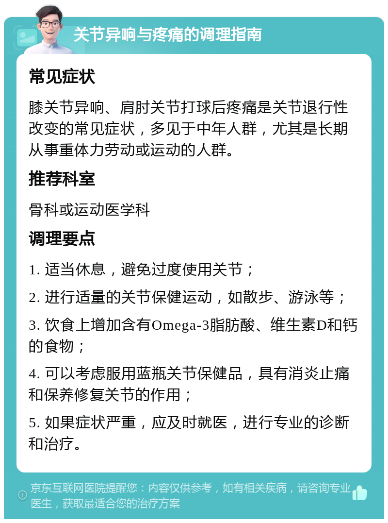 关节异响与疼痛的调理指南 常见症状 膝关节异响、肩肘关节打球后疼痛是关节退行性改变的常见症状，多见于中年人群，尤其是长期从事重体力劳动或运动的人群。 推荐科室 骨科或运动医学科 调理要点 1. 适当休息，避免过度使用关节； 2. 进行适量的关节保健运动，如散步、游泳等； 3. 饮食上增加含有Omega-3脂肪酸、维生素D和钙的食物； 4. 可以考虑服用蓝瓶关节保健品，具有消炎止痛和保养修复关节的作用； 5. 如果症状严重，应及时就医，进行专业的诊断和治疗。