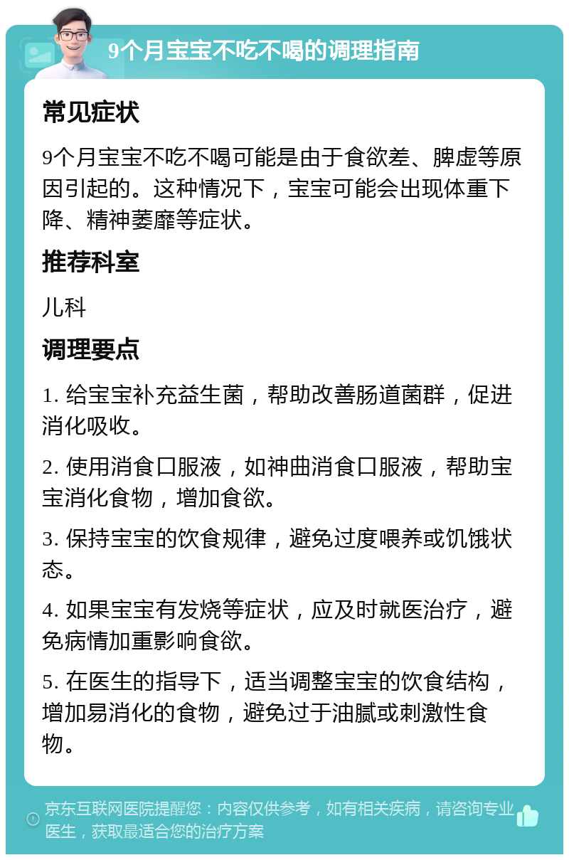 9个月宝宝不吃不喝的调理指南 常见症状 9个月宝宝不吃不喝可能是由于食欲差、脾虚等原因引起的。这种情况下，宝宝可能会出现体重下降、精神萎靡等症状。 推荐科室 儿科 调理要点 1. 给宝宝补充益生菌，帮助改善肠道菌群，促进消化吸收。 2. 使用消食口服液，如神曲消食口服液，帮助宝宝消化食物，增加食欲。 3. 保持宝宝的饮食规律，避免过度喂养或饥饿状态。 4. 如果宝宝有发烧等症状，应及时就医治疗，避免病情加重影响食欲。 5. 在医生的指导下，适当调整宝宝的饮食结构，增加易消化的食物，避免过于油腻或刺激性食物。