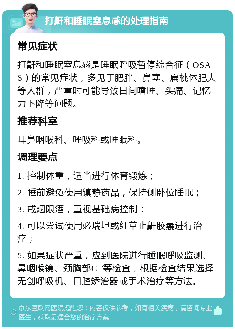 打鼾和睡眠窒息感的处理指南 常见症状 打鼾和睡眠窒息感是睡眠呼吸暂停综合征（OSAS）的常见症状，多见于肥胖、鼻塞、扁桃体肥大等人群，严重时可能导致日间嗜睡、头痛、记忆力下降等问题。 推荐科室 耳鼻咽喉科、呼吸科或睡眠科。 调理要点 1. 控制体重，适当进行体育锻炼； 2. 睡前避免使用镇静药品，保持侧卧位睡眠； 3. 戒烟限酒，重视基础病控制； 4. 可以尝试使用必瑞坦或红草止鼾胶囊进行治疗； 5. 如果症状严重，应到医院进行睡眠呼吸监测、鼻咽喉镜、颈胸部CT等检查，根据检查结果选择无创呼吸机、口腔矫治器或手术治疗等方法。