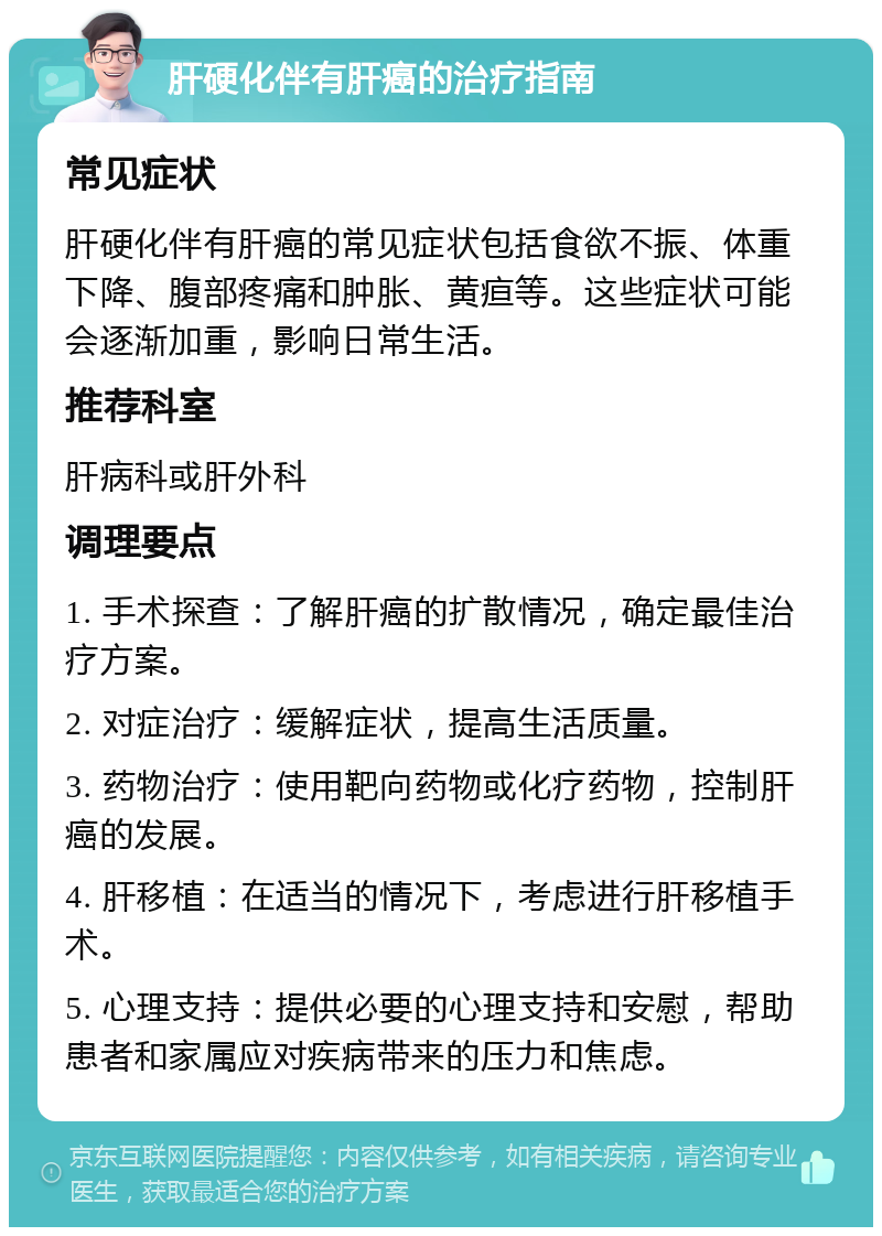 肝硬化伴有肝癌的治疗指南 常见症状 肝硬化伴有肝癌的常见症状包括食欲不振、体重下降、腹部疼痛和肿胀、黄疸等。这些症状可能会逐渐加重，影响日常生活。 推荐科室 肝病科或肝外科 调理要点 1. 手术探查：了解肝癌的扩散情况，确定最佳治疗方案。 2. 对症治疗：缓解症状，提高生活质量。 3. 药物治疗：使用靶向药物或化疗药物，控制肝癌的发展。 4. 肝移植：在适当的情况下，考虑进行肝移植手术。 5. 心理支持：提供必要的心理支持和安慰，帮助患者和家属应对疾病带来的压力和焦虑。