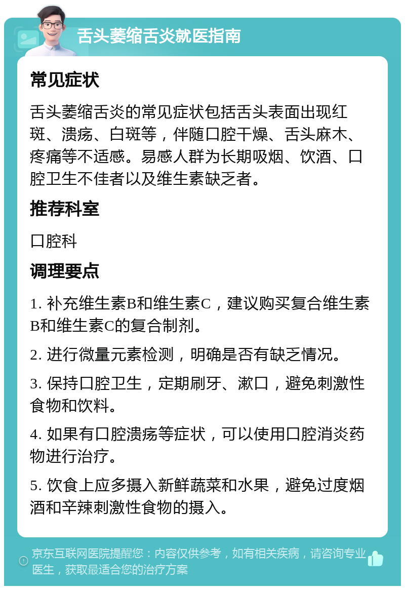 舌头萎缩舌炎就医指南 常见症状 舌头萎缩舌炎的常见症状包括舌头表面出现红斑、溃疡、白斑等，伴随口腔干燥、舌头麻木、疼痛等不适感。易感人群为长期吸烟、饮酒、口腔卫生不佳者以及维生素缺乏者。 推荐科室 口腔科 调理要点 1. 补充维生素B和维生素C，建议购买复合维生素B和维生素C的复合制剂。 2. 进行微量元素检测，明确是否有缺乏情况。 3. 保持口腔卫生，定期刷牙、漱口，避免刺激性食物和饮料。 4. 如果有口腔溃疡等症状，可以使用口腔消炎药物进行治疗。 5. 饮食上应多摄入新鲜蔬菜和水果，避免过度烟酒和辛辣刺激性食物的摄入。