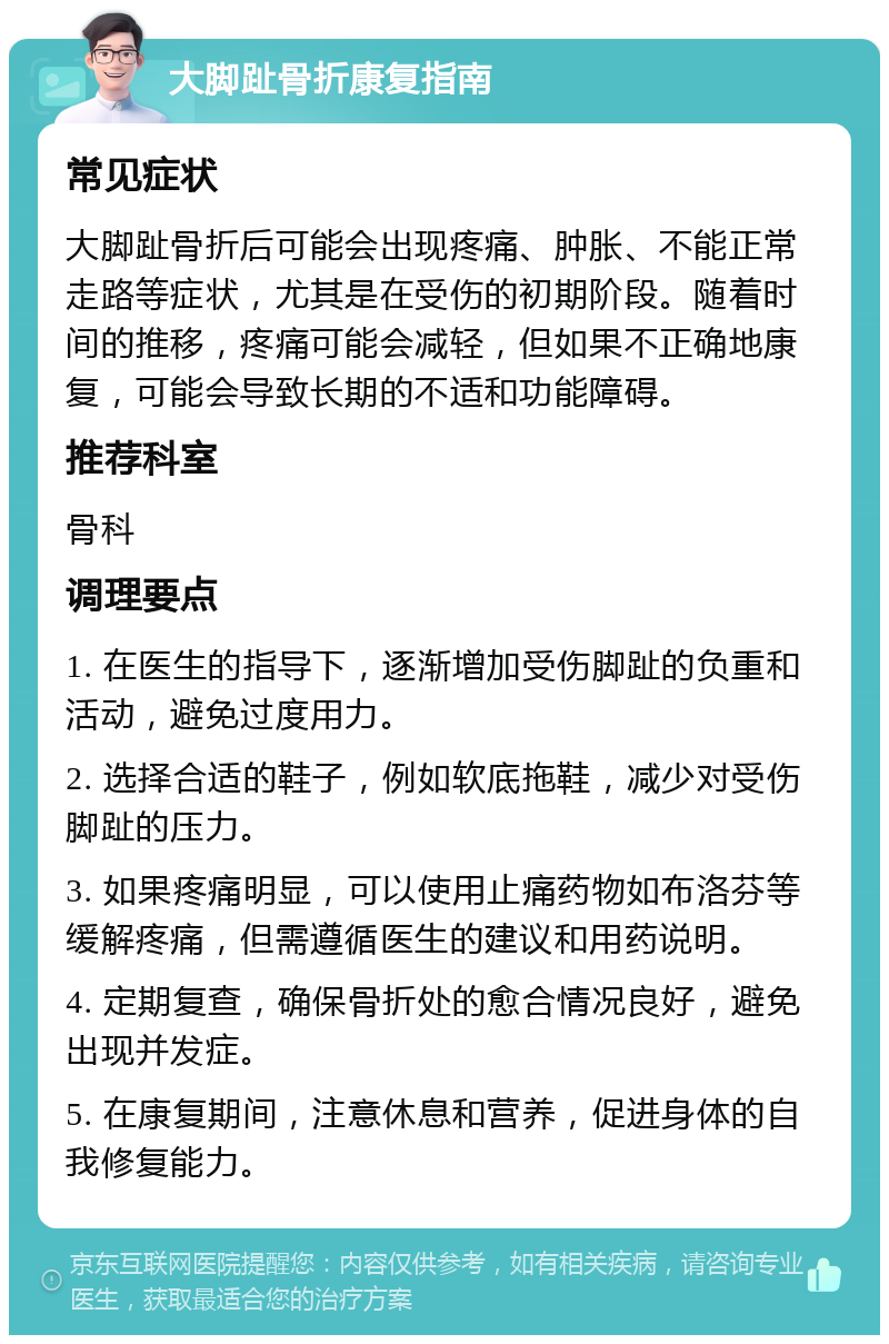 大脚趾骨折康复指南 常见症状 大脚趾骨折后可能会出现疼痛、肿胀、不能正常走路等症状，尤其是在受伤的初期阶段。随着时间的推移，疼痛可能会减轻，但如果不正确地康复，可能会导致长期的不适和功能障碍。 推荐科室 骨科 调理要点 1. 在医生的指导下，逐渐增加受伤脚趾的负重和活动，避免过度用力。 2. 选择合适的鞋子，例如软底拖鞋，减少对受伤脚趾的压力。 3. 如果疼痛明显，可以使用止痛药物如布洛芬等缓解疼痛，但需遵循医生的建议和用药说明。 4. 定期复查，确保骨折处的愈合情况良好，避免出现并发症。 5. 在康复期间，注意休息和营养，促进身体的自我修复能力。