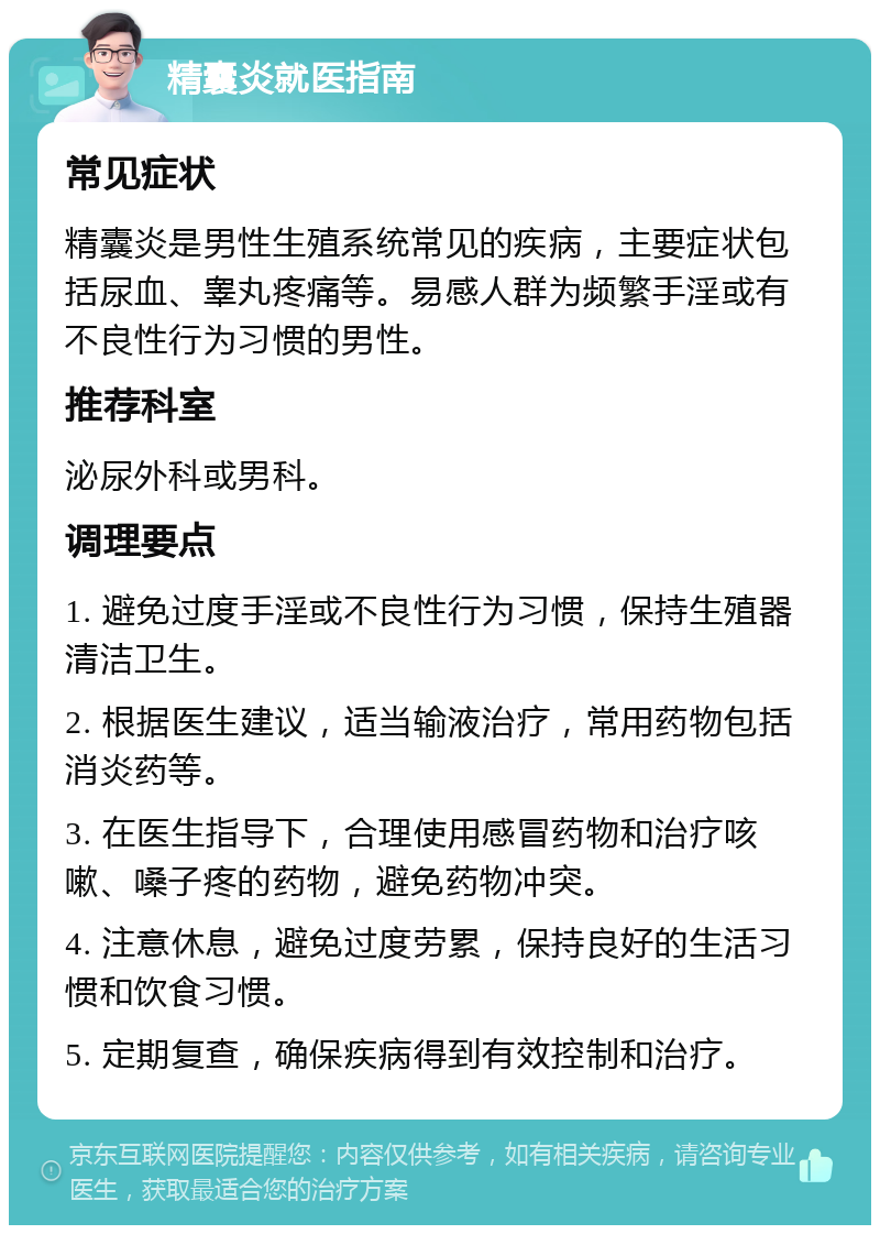 精囊炎就医指南 常见症状 精囊炎是男性生殖系统常见的疾病，主要症状包括尿血、睾丸疼痛等。易感人群为频繁手淫或有不良性行为习惯的男性。 推荐科室 泌尿外科或男科。 调理要点 1. 避免过度手淫或不良性行为习惯，保持生殖器清洁卫生。 2. 根据医生建议，适当输液治疗，常用药物包括消炎药等。 3. 在医生指导下，合理使用感冒药物和治疗咳嗽、嗓子疼的药物，避免药物冲突。 4. 注意休息，避免过度劳累，保持良好的生活习惯和饮食习惯。 5. 定期复查，确保疾病得到有效控制和治疗。