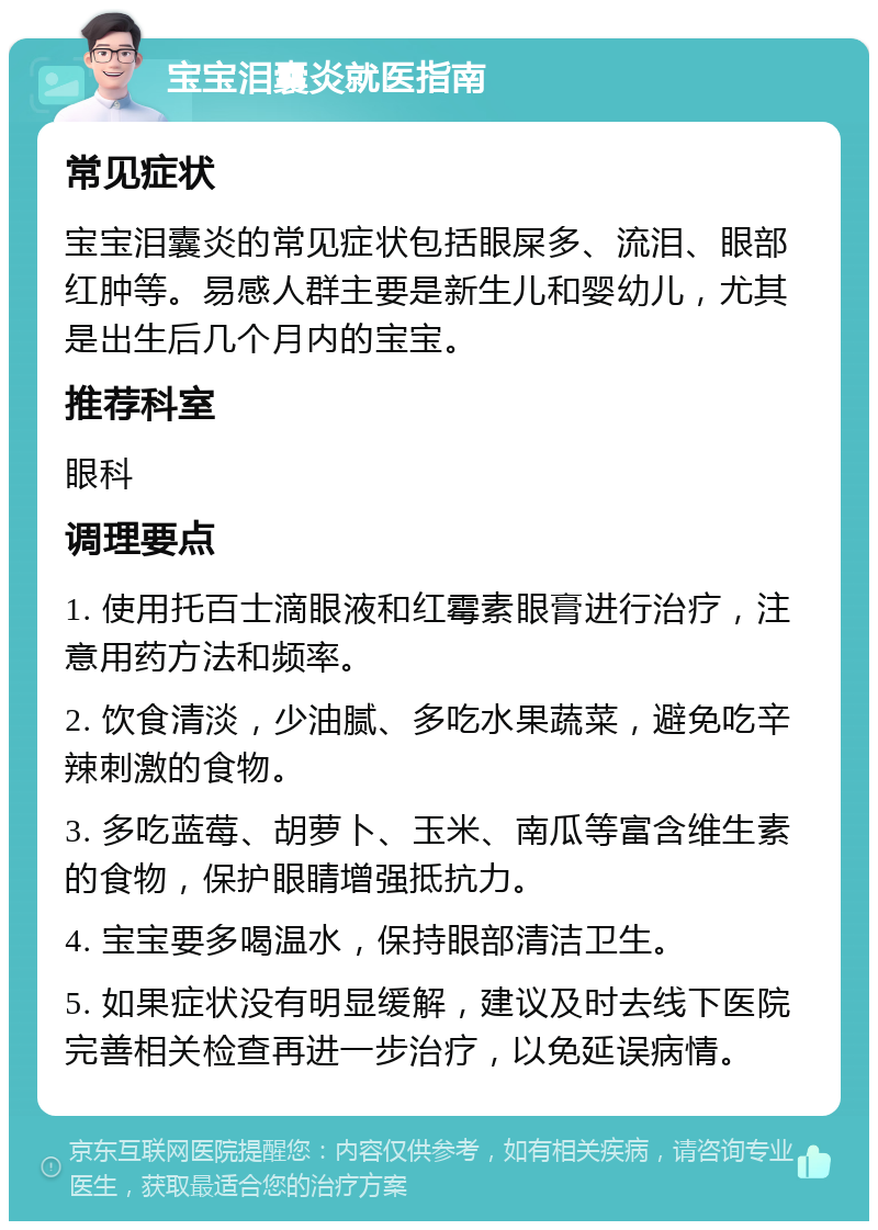 宝宝泪囊炎就医指南 常见症状 宝宝泪囊炎的常见症状包括眼屎多、流泪、眼部红肿等。易感人群主要是新生儿和婴幼儿，尤其是出生后几个月内的宝宝。 推荐科室 眼科 调理要点 1. 使用托百士滴眼液和红霉素眼膏进行治疗，注意用药方法和频率。 2. 饮食清淡，少油腻、多吃水果蔬菜，避免吃辛辣刺激的食物。 3. 多吃蓝莓、胡萝卜、玉米、南瓜等富含维生素的食物，保护眼睛增强抵抗力。 4. 宝宝要多喝温水，保持眼部清洁卫生。 5. 如果症状没有明显缓解，建议及时去线下医院完善相关检查再进一步治疗，以免延误病情。