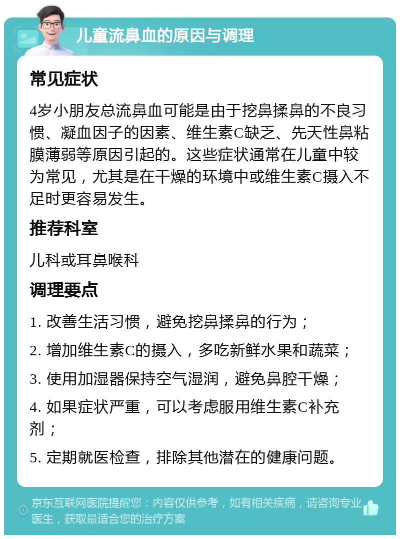 儿童流鼻血的原因与调理 常见症状 4岁小朋友总流鼻血可能是由于挖鼻揉鼻的不良习惯、凝血因子的因素、维生素C缺乏、先天性鼻粘膜薄弱等原因引起的。这些症状通常在儿童中较为常见，尤其是在干燥的环境中或维生素C摄入不足时更容易发生。 推荐科室 儿科或耳鼻喉科 调理要点 1. 改善生活习惯，避免挖鼻揉鼻的行为； 2. 增加维生素C的摄入，多吃新鲜水果和蔬菜； 3. 使用加湿器保持空气湿润，避免鼻腔干燥； 4. 如果症状严重，可以考虑服用维生素C补充剂； 5. 定期就医检查，排除其他潜在的健康问题。