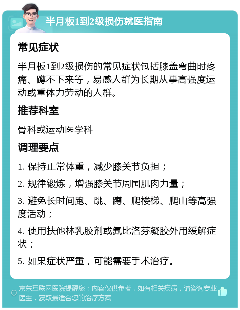 半月板1到2级损伤就医指南 常见症状 半月板1到2级损伤的常见症状包括膝盖弯曲时疼痛、蹲不下来等，易感人群为长期从事高强度运动或重体力劳动的人群。 推荐科室 骨科或运动医学科 调理要点 1. 保持正常体重，减少膝关节负担； 2. 规律锻炼，增强膝关节周围肌肉力量； 3. 避免长时间跑、跳、蹲、爬楼梯、爬山等高强度活动； 4. 使用扶他林乳胶剂或氟比洛芬凝胶外用缓解症状； 5. 如果症状严重，可能需要手术治疗。