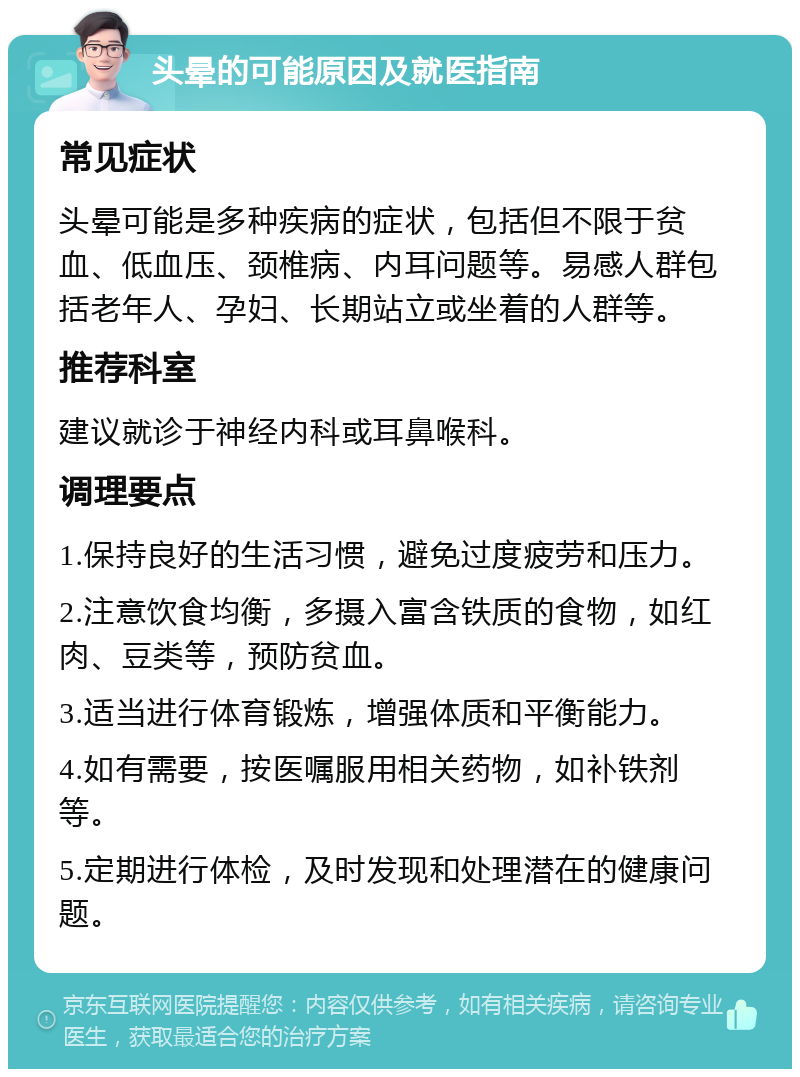 头晕的可能原因及就医指南 常见症状 头晕可能是多种疾病的症状，包括但不限于贫血、低血压、颈椎病、内耳问题等。易感人群包括老年人、孕妇、长期站立或坐着的人群等。 推荐科室 建议就诊于神经内科或耳鼻喉科。 调理要点 1.保持良好的生活习惯，避免过度疲劳和压力。 2.注意饮食均衡，多摄入富含铁质的食物，如红肉、豆类等，预防贫血。 3.适当进行体育锻炼，增强体质和平衡能力。 4.如有需要，按医嘱服用相关药物，如补铁剂等。 5.定期进行体检，及时发现和处理潜在的健康问题。