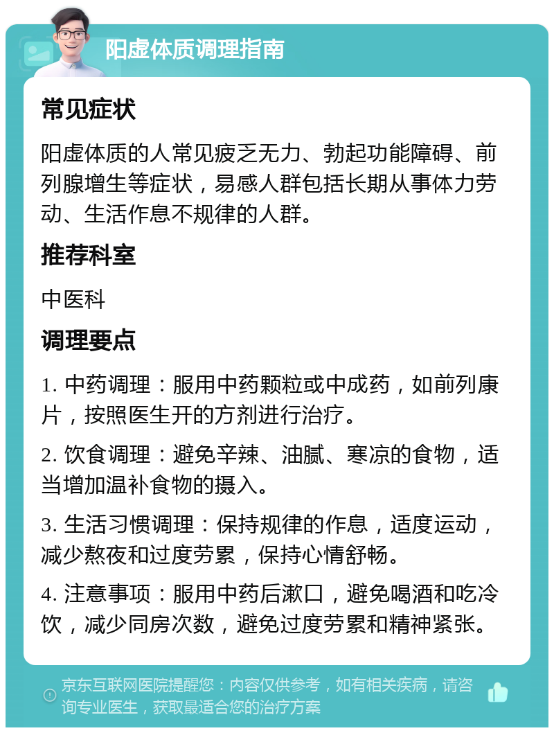 阳虚体质调理指南 常见症状 阳虚体质的人常见疲乏无力、勃起功能障碍、前列腺增生等症状，易感人群包括长期从事体力劳动、生活作息不规律的人群。 推荐科室 中医科 调理要点 1. 中药调理：服用中药颗粒或中成药，如前列康片，按照医生开的方剂进行治疗。 2. 饮食调理：避免辛辣、油腻、寒凉的食物，适当增加温补食物的摄入。 3. 生活习惯调理：保持规律的作息，适度运动，减少熬夜和过度劳累，保持心情舒畅。 4. 注意事项：服用中药后漱口，避免喝酒和吃冷饮，减少同房次数，避免过度劳累和精神紧张。