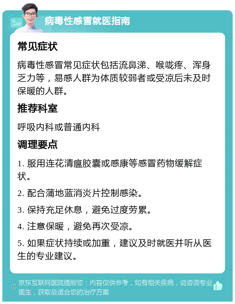 病毒性感冒就医指南 常见症状 病毒性感冒常见症状包括流鼻涕、喉咙疼、浑身乏力等，易感人群为体质较弱者或受凉后未及时保暖的人群。 推荐科室 呼吸内科或普通内科 调理要点 1. 服用连花清瘟胶囊或感康等感冒药物缓解症状。 2. 配合蒲地蓝消炎片控制感染。 3. 保持充足休息，避免过度劳累。 4. 注意保暖，避免再次受凉。 5. 如果症状持续或加重，建议及时就医并听从医生的专业建议。