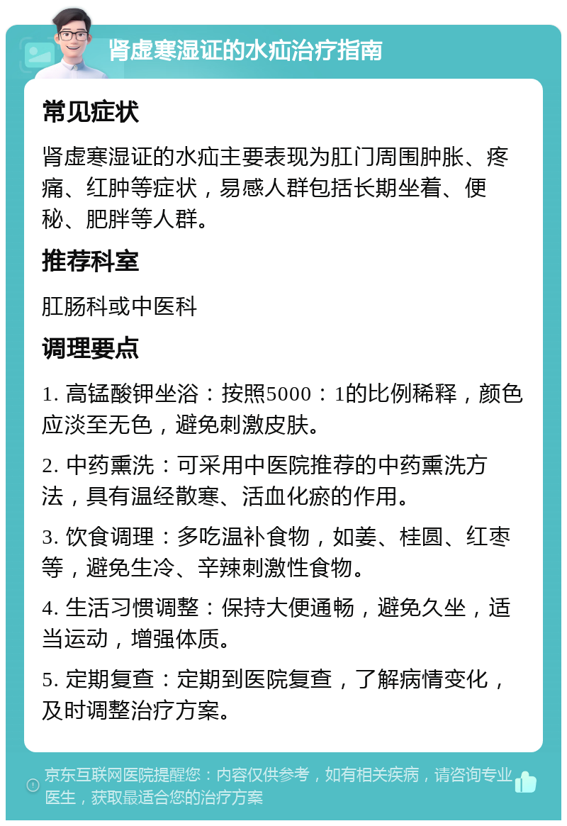 肾虚寒湿证的水疝治疗指南 常见症状 肾虚寒湿证的水疝主要表现为肛门周围肿胀、疼痛、红肿等症状，易感人群包括长期坐着、便秘、肥胖等人群。 推荐科室 肛肠科或中医科 调理要点 1. 高锰酸钾坐浴：按照5000：1的比例稀释，颜色应淡至无色，避免刺激皮肤。 2. 中药熏洗：可采用中医院推荐的中药熏洗方法，具有温经散寒、活血化瘀的作用。 3. 饮食调理：多吃温补食物，如姜、桂圆、红枣等，避免生冷、辛辣刺激性食物。 4. 生活习惯调整：保持大便通畅，避免久坐，适当运动，增强体质。 5. 定期复查：定期到医院复查，了解病情变化，及时调整治疗方案。