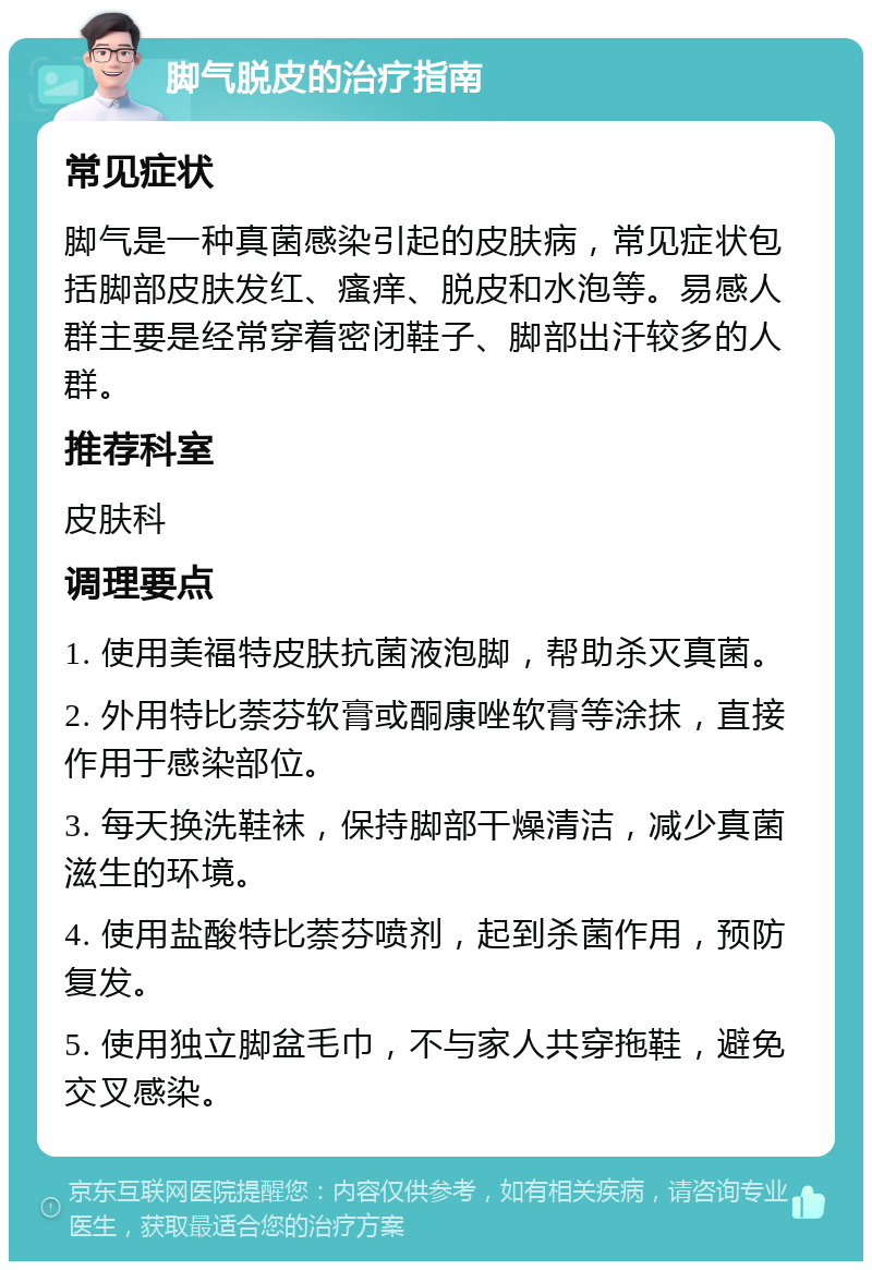 脚气脱皮的治疗指南 常见症状 脚气是一种真菌感染引起的皮肤病，常见症状包括脚部皮肤发红、瘙痒、脱皮和水泡等。易感人群主要是经常穿着密闭鞋子、脚部出汗较多的人群。 推荐科室 皮肤科 调理要点 1. 使用美福特皮肤抗菌液泡脚，帮助杀灭真菌。 2. 外用特比萘芬软膏或酮康唑软膏等涂抹，直接作用于感染部位。 3. 每天换洗鞋袜，保持脚部干燥清洁，减少真菌滋生的环境。 4. 使用盐酸特比萘芬喷剂，起到杀菌作用，预防复发。 5. 使用独立脚盆毛巾，不与家人共穿拖鞋，避免交叉感染。