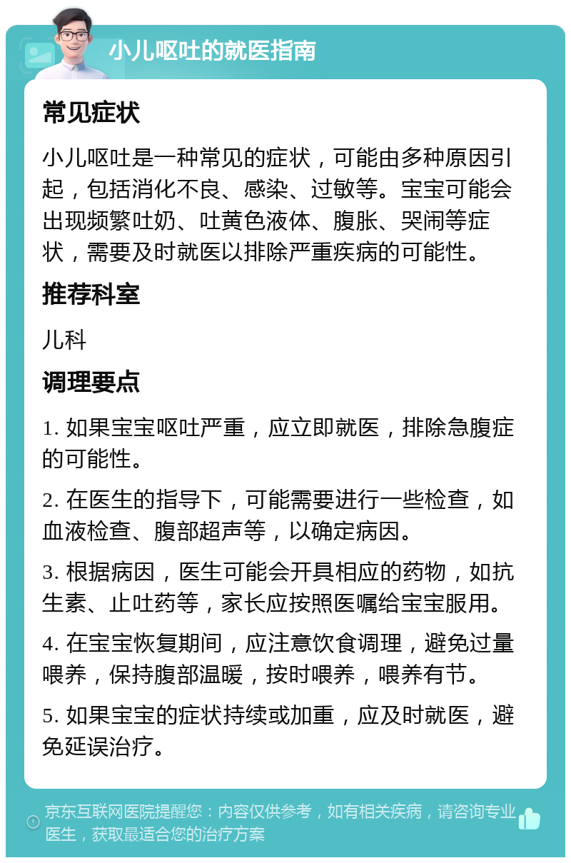 小儿呕吐的就医指南 常见症状 小儿呕吐是一种常见的症状，可能由多种原因引起，包括消化不良、感染、过敏等。宝宝可能会出现频繁吐奶、吐黄色液体、腹胀、哭闹等症状，需要及时就医以排除严重疾病的可能性。 推荐科室 儿科 调理要点 1. 如果宝宝呕吐严重，应立即就医，排除急腹症的可能性。 2. 在医生的指导下，可能需要进行一些检查，如血液检查、腹部超声等，以确定病因。 3. 根据病因，医生可能会开具相应的药物，如抗生素、止吐药等，家长应按照医嘱给宝宝服用。 4. 在宝宝恢复期间，应注意饮食调理，避免过量喂养，保持腹部温暖，按时喂养，喂养有节。 5. 如果宝宝的症状持续或加重，应及时就医，避免延误治疗。