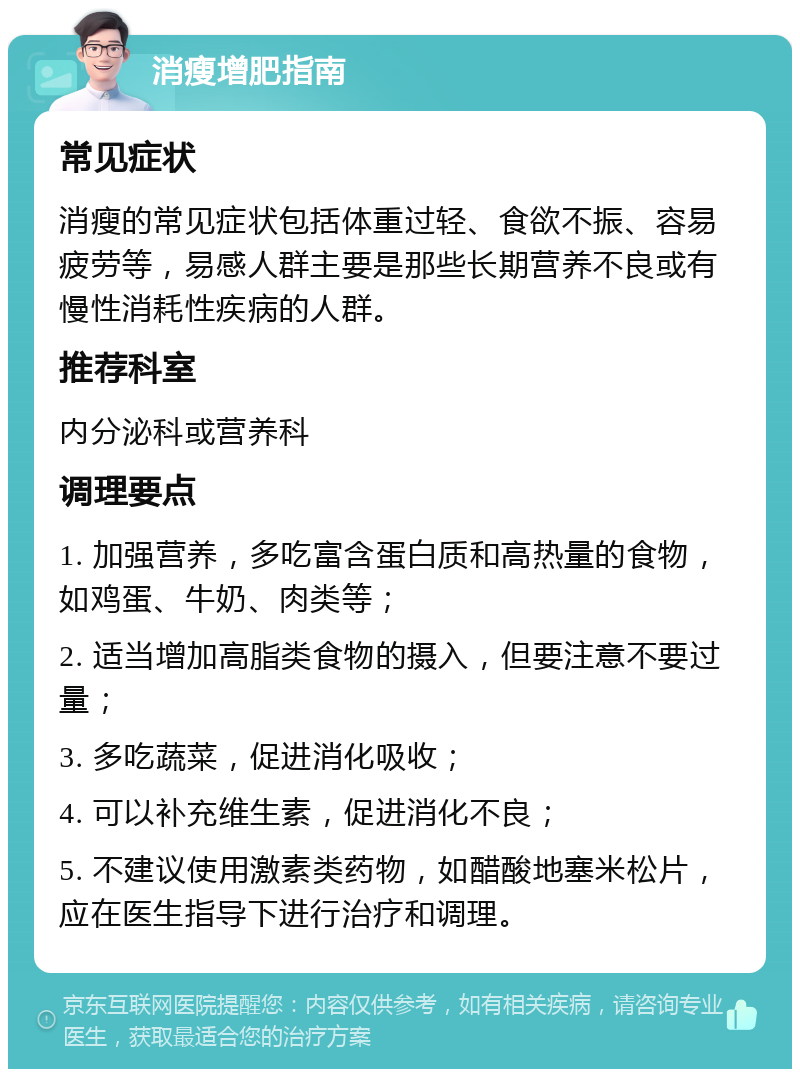 消瘦增肥指南 常见症状 消瘦的常见症状包括体重过轻、食欲不振、容易疲劳等，易感人群主要是那些长期营养不良或有慢性消耗性疾病的人群。 推荐科室 内分泌科或营养科 调理要点 1. 加强营养，多吃富含蛋白质和高热量的食物，如鸡蛋、牛奶、肉类等； 2. 适当增加高脂类食物的摄入，但要注意不要过量； 3. 多吃蔬菜，促进消化吸收； 4. 可以补充维生素，促进消化不良； 5. 不建议使用激素类药物，如醋酸地塞米松片，应在医生指导下进行治疗和调理。