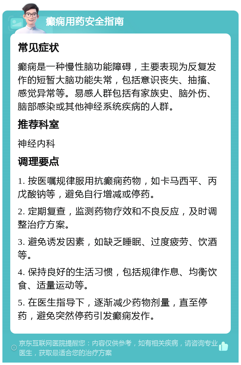 癫痫用药安全指南 常见症状 癫痫是一种慢性脑功能障碍，主要表现为反复发作的短暂大脑功能失常，包括意识丧失、抽搐、感觉异常等。易感人群包括有家族史、脑外伤、脑部感染或其他神经系统疾病的人群。 推荐科室 神经内科 调理要点 1. 按医嘱规律服用抗癫痫药物，如卡马西平、丙戊酸钠等，避免自行增减或停药。 2. 定期复查，监测药物疗效和不良反应，及时调整治疗方案。 3. 避免诱发因素，如缺乏睡眠、过度疲劳、饮酒等。 4. 保持良好的生活习惯，包括规律作息、均衡饮食、适量运动等。 5. 在医生指导下，逐渐减少药物剂量，直至停药，避免突然停药引发癫痫发作。