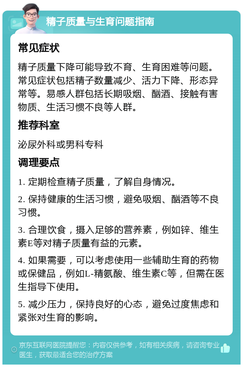 精子质量与生育问题指南 常见症状 精子质量下降可能导致不育、生育困难等问题。常见症状包括精子数量减少、活力下降、形态异常等。易感人群包括长期吸烟、酗酒、接触有害物质、生活习惯不良等人群。 推荐科室 泌尿外科或男科专科 调理要点 1. 定期检查精子质量，了解自身情况。 2. 保持健康的生活习惯，避免吸烟、酗酒等不良习惯。 3. 合理饮食，摄入足够的营养素，例如锌、维生素E等对精子质量有益的元素。 4. 如果需要，可以考虑使用一些辅助生育的药物或保健品，例如L-精氨酸、维生素C等，但需在医生指导下使用。 5. 减少压力，保持良好的心态，避免过度焦虑和紧张对生育的影响。