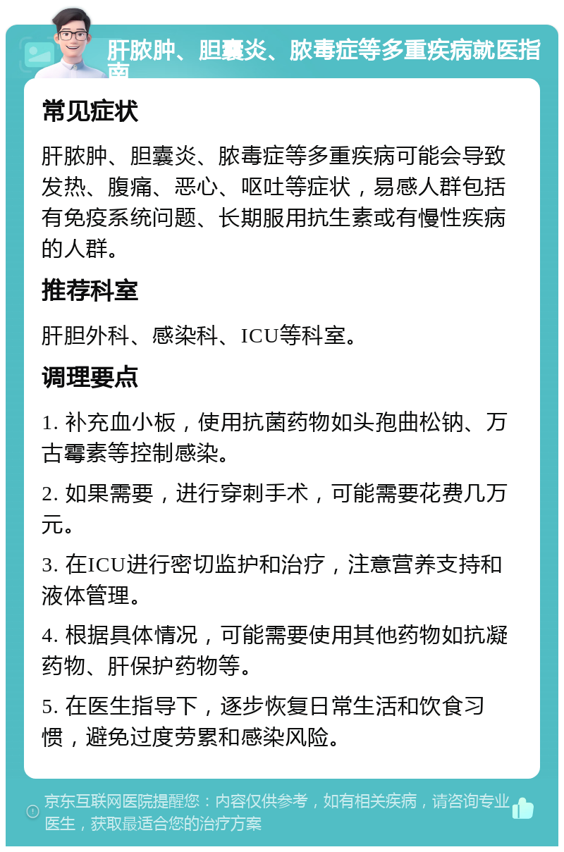 肝脓肿、胆囊炎、脓毒症等多重疾病就医指南 常见症状 肝脓肿、胆囊炎、脓毒症等多重疾病可能会导致发热、腹痛、恶心、呕吐等症状，易感人群包括有免疫系统问题、长期服用抗生素或有慢性疾病的人群。 推荐科室 肝胆外科、感染科、ICU等科室。 调理要点 1. 补充血小板，使用抗菌药物如头孢曲松钠、万古霉素等控制感染。 2. 如果需要，进行穿刺手术，可能需要花费几万元。 3. 在ICU进行密切监护和治疗，注意营养支持和液体管理。 4. 根据具体情况，可能需要使用其他药物如抗凝药物、肝保护药物等。 5. 在医生指导下，逐步恢复日常生活和饮食习惯，避免过度劳累和感染风险。