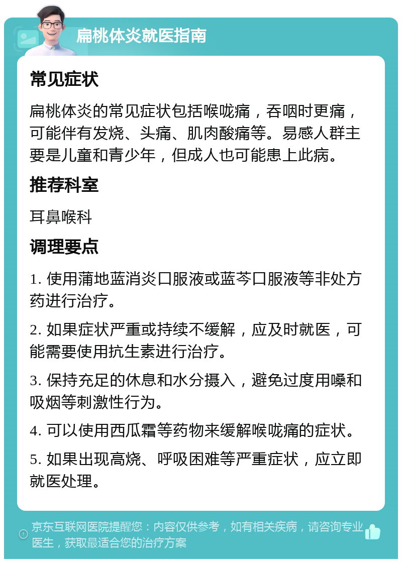 扁桃体炎就医指南 常见症状 扁桃体炎的常见症状包括喉咙痛，吞咽时更痛，可能伴有发烧、头痛、肌肉酸痛等。易感人群主要是儿童和青少年，但成人也可能患上此病。 推荐科室 耳鼻喉科 调理要点 1. 使用蒲地蓝消炎口服液或蓝芩口服液等非处方药进行治疗。 2. 如果症状严重或持续不缓解，应及时就医，可能需要使用抗生素进行治疗。 3. 保持充足的休息和水分摄入，避免过度用嗓和吸烟等刺激性行为。 4. 可以使用西瓜霜等药物来缓解喉咙痛的症状。 5. 如果出现高烧、呼吸困难等严重症状，应立即就医处理。