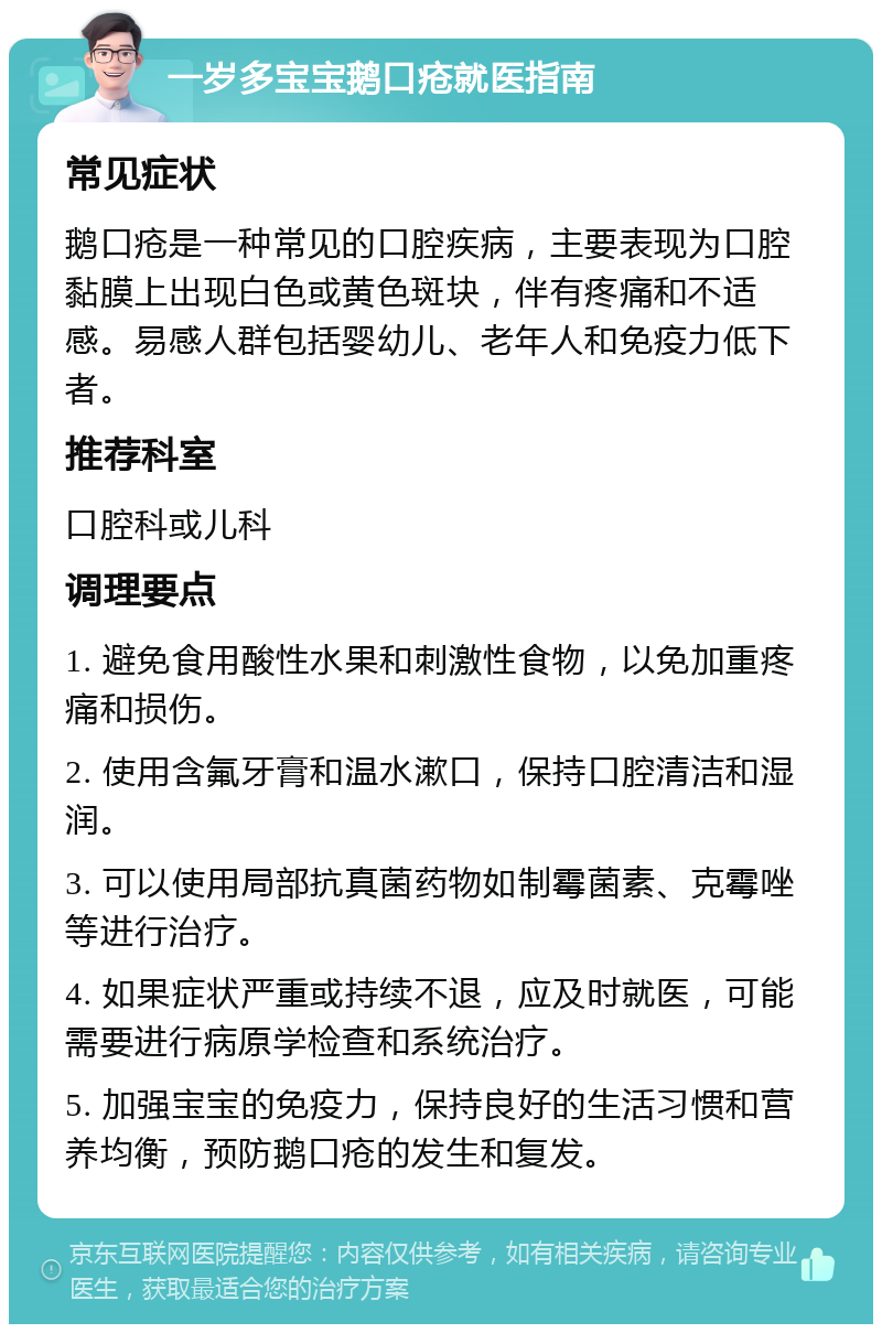 一岁多宝宝鹅口疮就医指南 常见症状 鹅口疮是一种常见的口腔疾病，主要表现为口腔黏膜上出现白色或黄色斑块，伴有疼痛和不适感。易感人群包括婴幼儿、老年人和免疫力低下者。 推荐科室 口腔科或儿科 调理要点 1. 避免食用酸性水果和刺激性食物，以免加重疼痛和损伤。 2. 使用含氟牙膏和温水漱口，保持口腔清洁和湿润。 3. 可以使用局部抗真菌药物如制霉菌素、克霉唑等进行治疗。 4. 如果症状严重或持续不退，应及时就医，可能需要进行病原学检查和系统治疗。 5. 加强宝宝的免疫力，保持良好的生活习惯和营养均衡，预防鹅口疮的发生和复发。