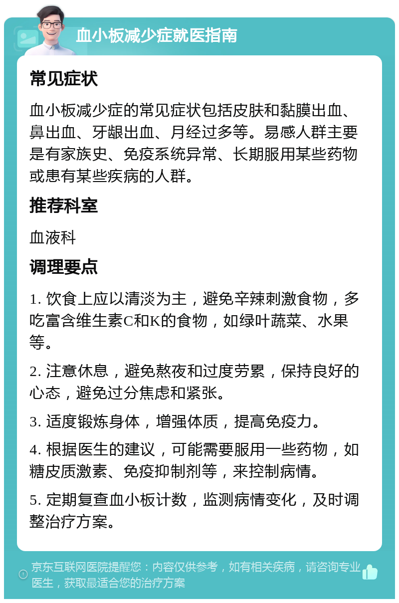 血小板减少症就医指南 常见症状 血小板减少症的常见症状包括皮肤和黏膜出血、鼻出血、牙龈出血、月经过多等。易感人群主要是有家族史、免疫系统异常、长期服用某些药物或患有某些疾病的人群。 推荐科室 血液科 调理要点 1. 饮食上应以清淡为主，避免辛辣刺激食物，多吃富含维生素C和K的食物，如绿叶蔬菜、水果等。 2. 注意休息，避免熬夜和过度劳累，保持良好的心态，避免过分焦虑和紧张。 3. 适度锻炼身体，增强体质，提高免疫力。 4. 根据医生的建议，可能需要服用一些药物，如糖皮质激素、免疫抑制剂等，来控制病情。 5. 定期复查血小板计数，监测病情变化，及时调整治疗方案。