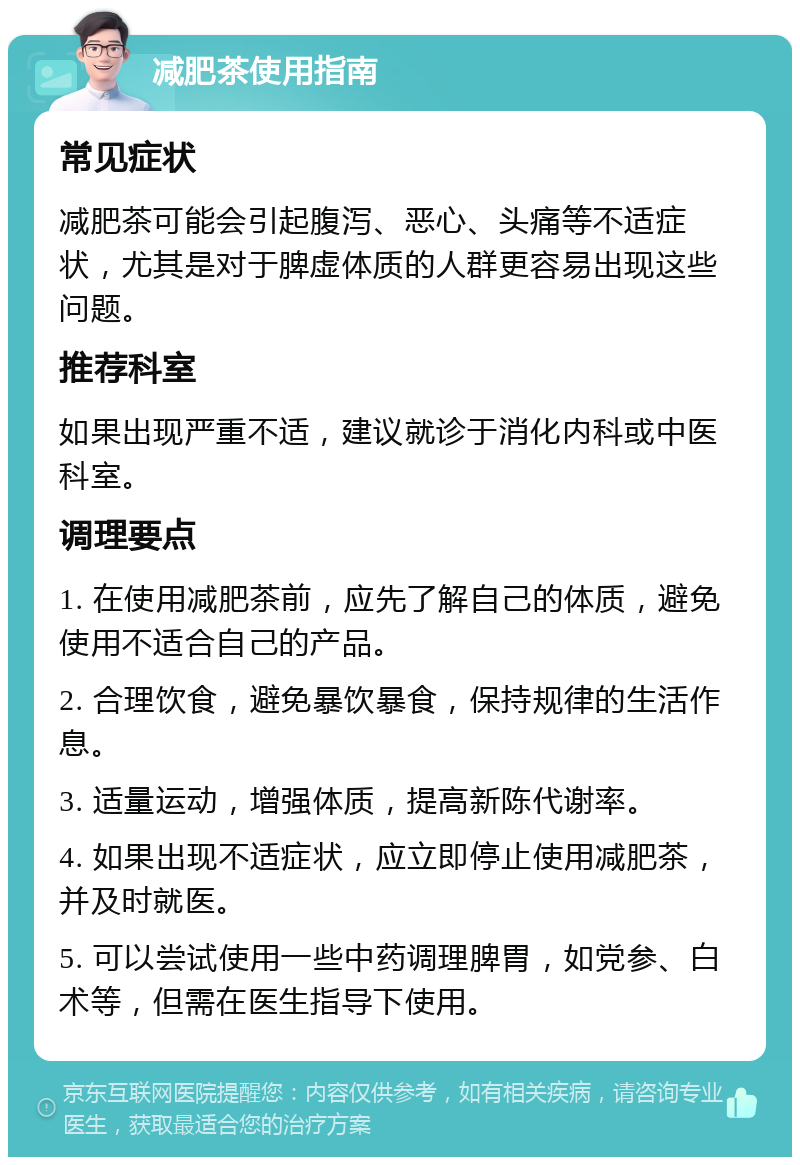 减肥茶使用指南 常见症状 减肥茶可能会引起腹泻、恶心、头痛等不适症状，尤其是对于脾虚体质的人群更容易出现这些问题。 推荐科室 如果出现严重不适，建议就诊于消化内科或中医科室。 调理要点 1. 在使用减肥茶前，应先了解自己的体质，避免使用不适合自己的产品。 2. 合理饮食，避免暴饮暴食，保持规律的生活作息。 3. 适量运动，增强体质，提高新陈代谢率。 4. 如果出现不适症状，应立即停止使用减肥茶，并及时就医。 5. 可以尝试使用一些中药调理脾胃，如党参、白术等，但需在医生指导下使用。