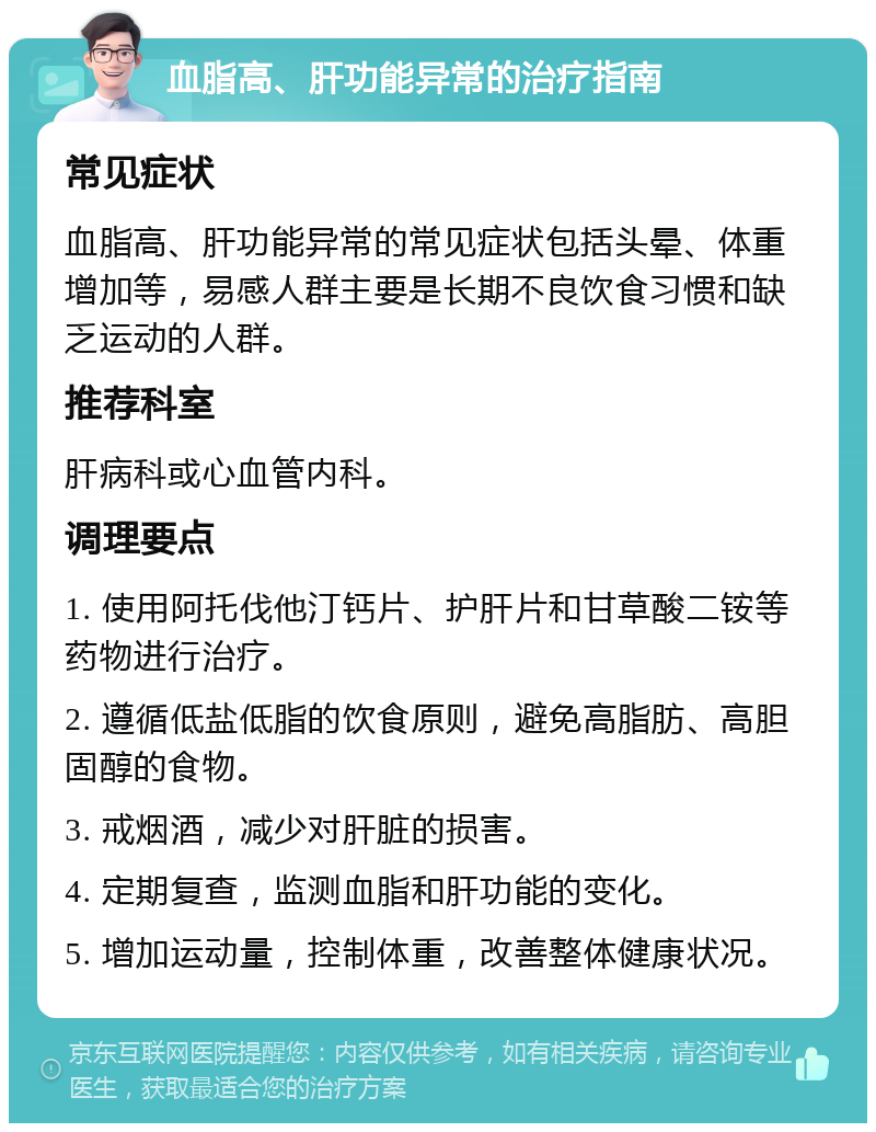 血脂高、肝功能异常的治疗指南 常见症状 血脂高、肝功能异常的常见症状包括头晕、体重增加等，易感人群主要是长期不良饮食习惯和缺乏运动的人群。 推荐科室 肝病科或心血管内科。 调理要点 1. 使用阿托伐他汀钙片、护肝片和甘草酸二铵等药物进行治疗。 2. 遵循低盐低脂的饮食原则，避免高脂肪、高胆固醇的食物。 3. 戒烟酒，减少对肝脏的损害。 4. 定期复查，监测血脂和肝功能的变化。 5. 增加运动量，控制体重，改善整体健康状况。