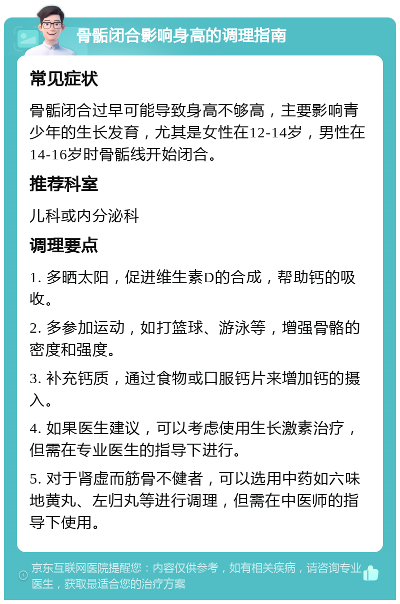 骨骺闭合影响身高的调理指南 常见症状 骨骺闭合过早可能导致身高不够高，主要影响青少年的生长发育，尤其是女性在12-14岁，男性在14-16岁时骨骺线开始闭合。 推荐科室 儿科或内分泌科 调理要点 1. 多晒太阳，促进维生素D的合成，帮助钙的吸收。 2. 多参加运动，如打篮球、游泳等，增强骨骼的密度和强度。 3. 补充钙质，通过食物或口服钙片来增加钙的摄入。 4. 如果医生建议，可以考虑使用生长激素治疗，但需在专业医生的指导下进行。 5. 对于肾虚而筋骨不健者，可以选用中药如六味地黄丸、左归丸等进行调理，但需在中医师的指导下使用。