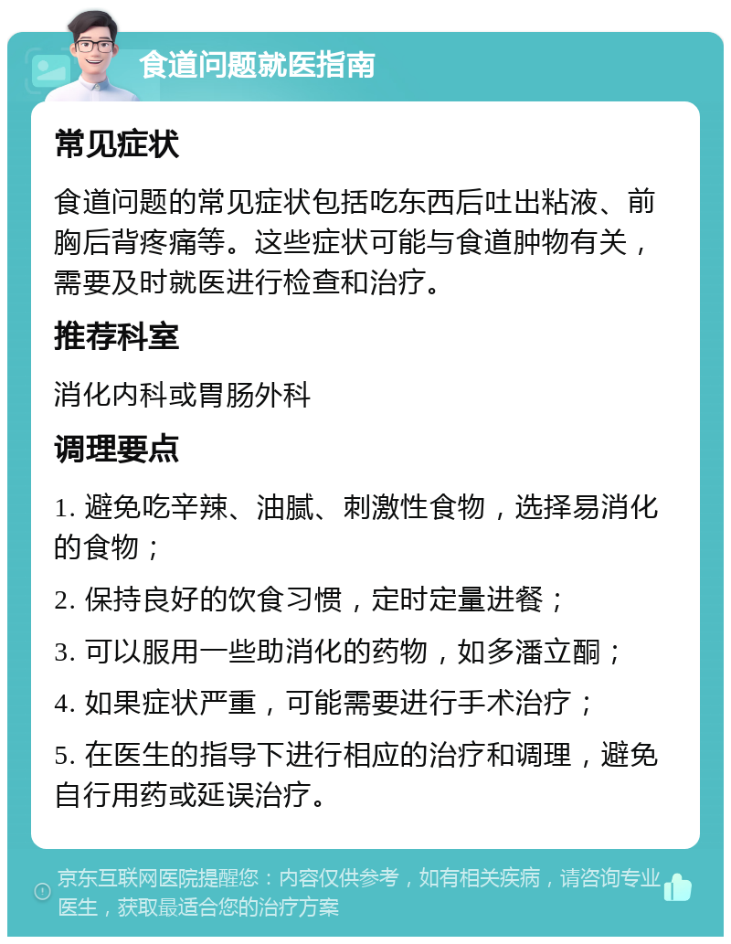 食道问题就医指南 常见症状 食道问题的常见症状包括吃东西后吐出粘液、前胸后背疼痛等。这些症状可能与食道肿物有关，需要及时就医进行检查和治疗。 推荐科室 消化内科或胃肠外科 调理要点 1. 避免吃辛辣、油腻、刺激性食物，选择易消化的食物； 2. 保持良好的饮食习惯，定时定量进餐； 3. 可以服用一些助消化的药物，如多潘立酮； 4. 如果症状严重，可能需要进行手术治疗； 5. 在医生的指导下进行相应的治疗和调理，避免自行用药或延误治疗。