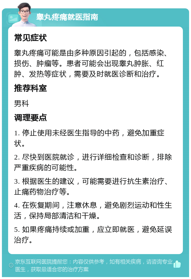 睾丸疼痛就医指南 常见症状 睾丸疼痛可能是由多种原因引起的，包括感染、损伤、肿瘤等。患者可能会出现睾丸肿胀、红肿、发热等症状，需要及时就医诊断和治疗。 推荐科室 男科 调理要点 1. 停止使用未经医生指导的中药，避免加重症状。 2. 尽快到医院就诊，进行详细检查和诊断，排除严重疾病的可能性。 3. 根据医生的建议，可能需要进行抗生素治疗、止痛药物治疗等。 4. 在恢复期间，注意休息，避免剧烈运动和性生活，保持局部清洁和干燥。 5. 如果疼痛持续或加重，应立即就医，避免延误治疗。