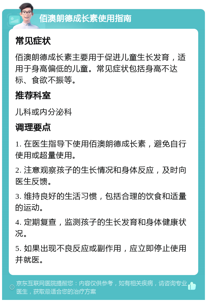 佰澳朗德成长素使用指南 常见症状 佰澳朗德成长素主要用于促进儿童生长发育，适用于身高偏低的儿童。常见症状包括身高不达标、食欲不振等。 推荐科室 儿科或内分泌科 调理要点 1. 在医生指导下使用佰澳朗德成长素，避免自行使用或超量使用。 2. 注意观察孩子的生长情况和身体反应，及时向医生反馈。 3. 维持良好的生活习惯，包括合理的饮食和适量的运动。 4. 定期复查，监测孩子的生长发育和身体健康状况。 5. 如果出现不良反应或副作用，应立即停止使用并就医。