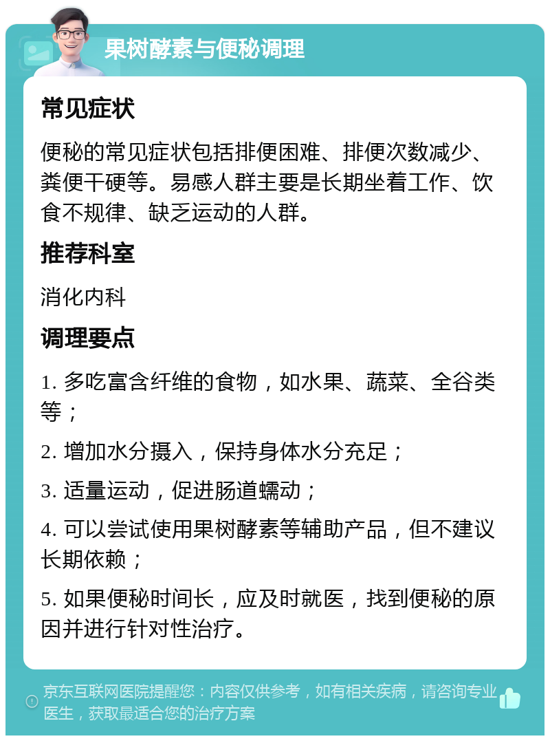 果树酵素与便秘调理 常见症状 便秘的常见症状包括排便困难、排便次数减少、粪便干硬等。易感人群主要是长期坐着工作、饮食不规律、缺乏运动的人群。 推荐科室 消化内科 调理要点 1. 多吃富含纤维的食物，如水果、蔬菜、全谷类等； 2. 增加水分摄入，保持身体水分充足； 3. 适量运动，促进肠道蠕动； 4. 可以尝试使用果树酵素等辅助产品，但不建议长期依赖； 5. 如果便秘时间长，应及时就医，找到便秘的原因并进行针对性治疗。